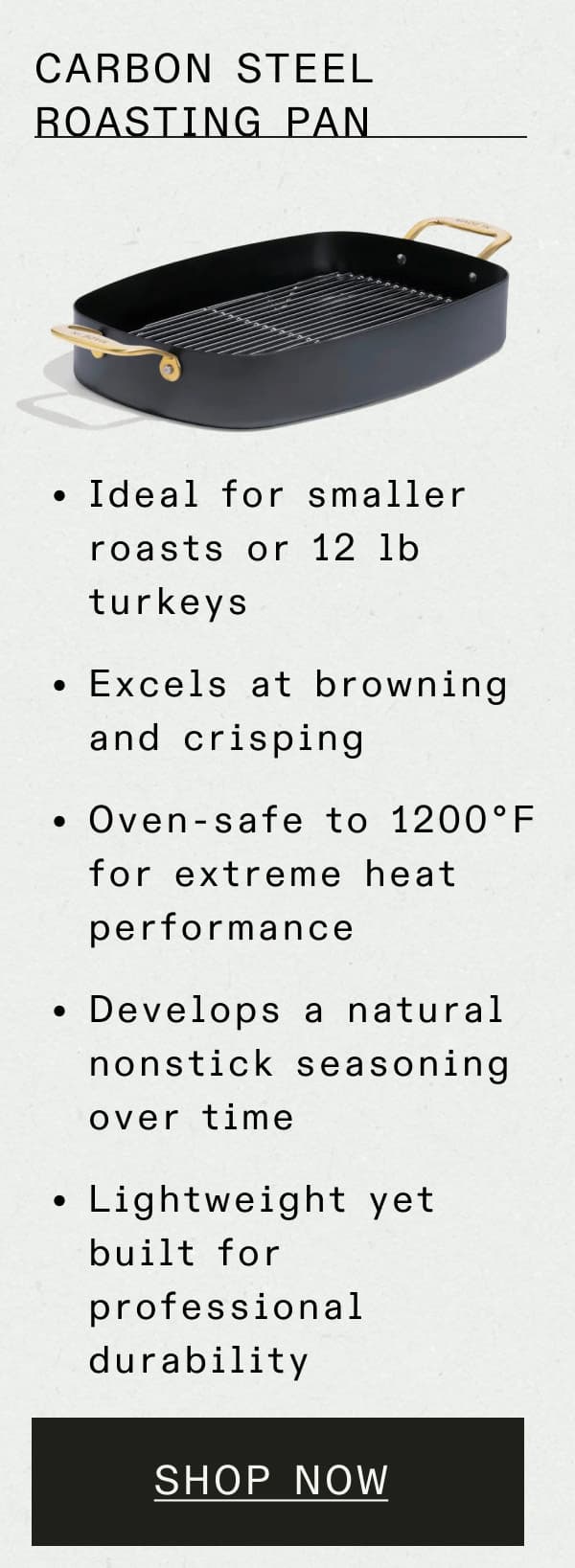 Carbon Steel Roasting Pan Ideal for smaller roasts or 12 lb turkeys Excels at browning and crisping Oven-safe to 1200°F for extreme heat performance Develops a natural nonstick seasoning over time Lightweight yet built for professional durability -- SHOP NOW