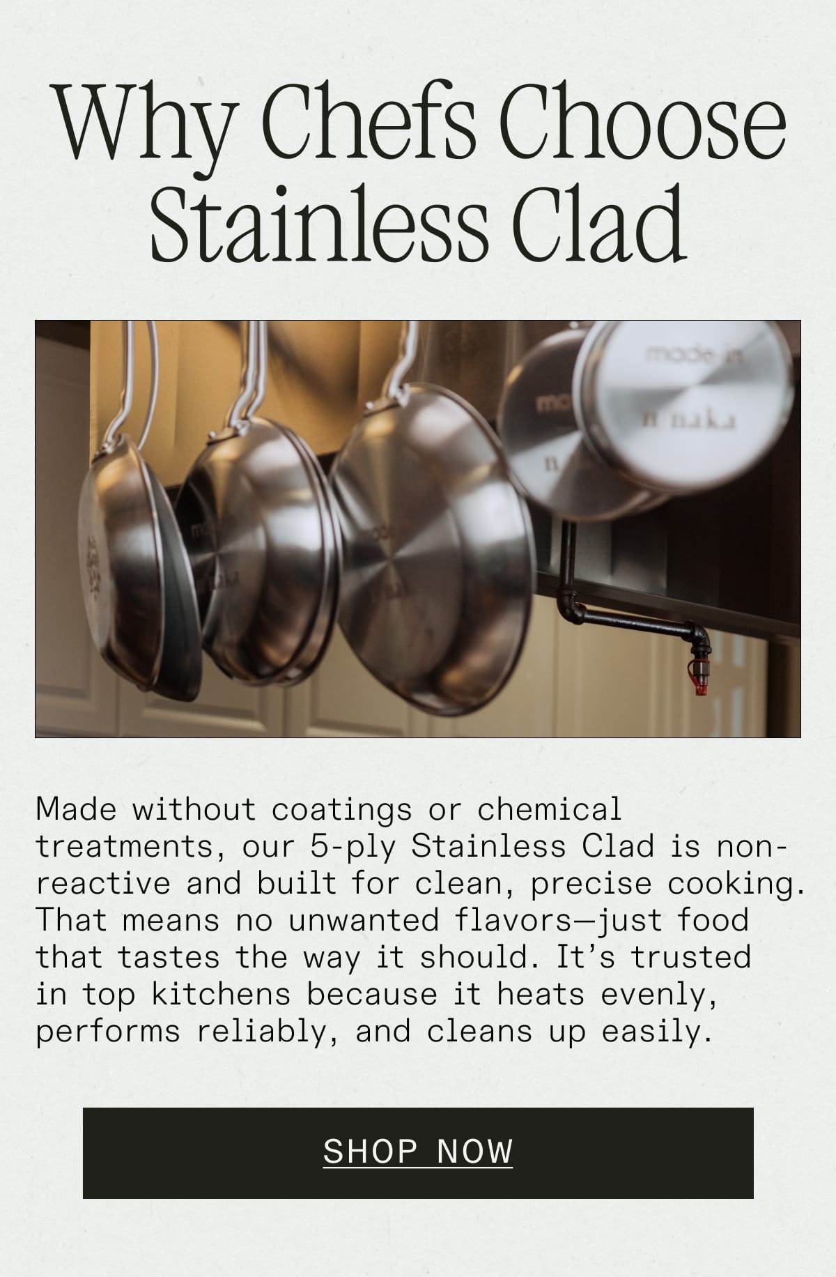 Why Chefs Choose Stainless Clad. Made without coatings or chemical treatments, our 5-ply Stainless Clad is non-reactive and built for clean, precise cooking. That means no unwanted flavors—just food that tastes the way it should. It's trusted in top kitchens because it heats evenly, performs reliably, and cleans up easily. SHOP NOW 