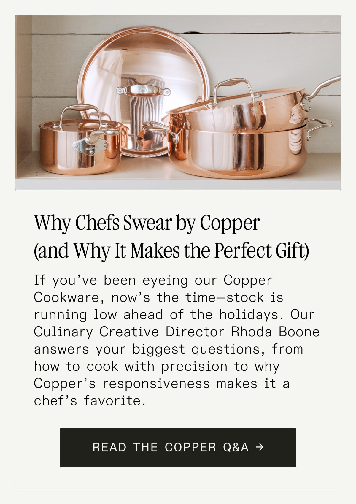 Why Chefs Swear by Copper (and Why It Makes the Perfect Gift)  If you’ve been eyeing our Copper Cookware, now’s the time—stock is running low ahead of the holidays. Our Culinary Creative Director Rhoda Boone answers your biggest questions, from how to cook with precision to why Copper’s responsiveness makes it a chef’s favorite.  Thinking ahead? A Copper Saute Pan or Saucepan wrapped up early earns serious host points.  READ THE COPPER Q&A → Why Chefs Swear by Copper (and Why It Makes the Perfect Gift)  If you’ve been eyeing our Copper Cookware, now’s the time—stock is running low ahead of the holidays. Our Culinary Creative Director Rhoda Boone answers your biggest questions, from how to cook with precision to why Copper’s responsiveness makes it a chef’s favorite.  Thinking ahead? A Copper Saute Pan or Saucepan wrapped up early earns serious host points.  READ THE COPPER Q&A →