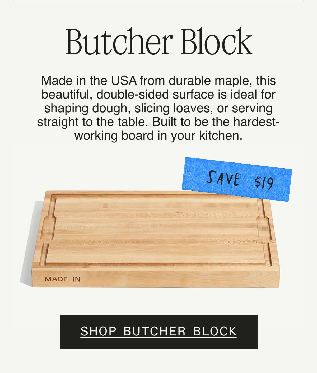 Butcher Block. Made in the USA from durable maple, this beautiful, double-sided surface is ideal for shaping dough, slicing loaves, or serving straight to the table. Built to be the hardest-working board in your kitchen. Save $19. Shop Butcher Block