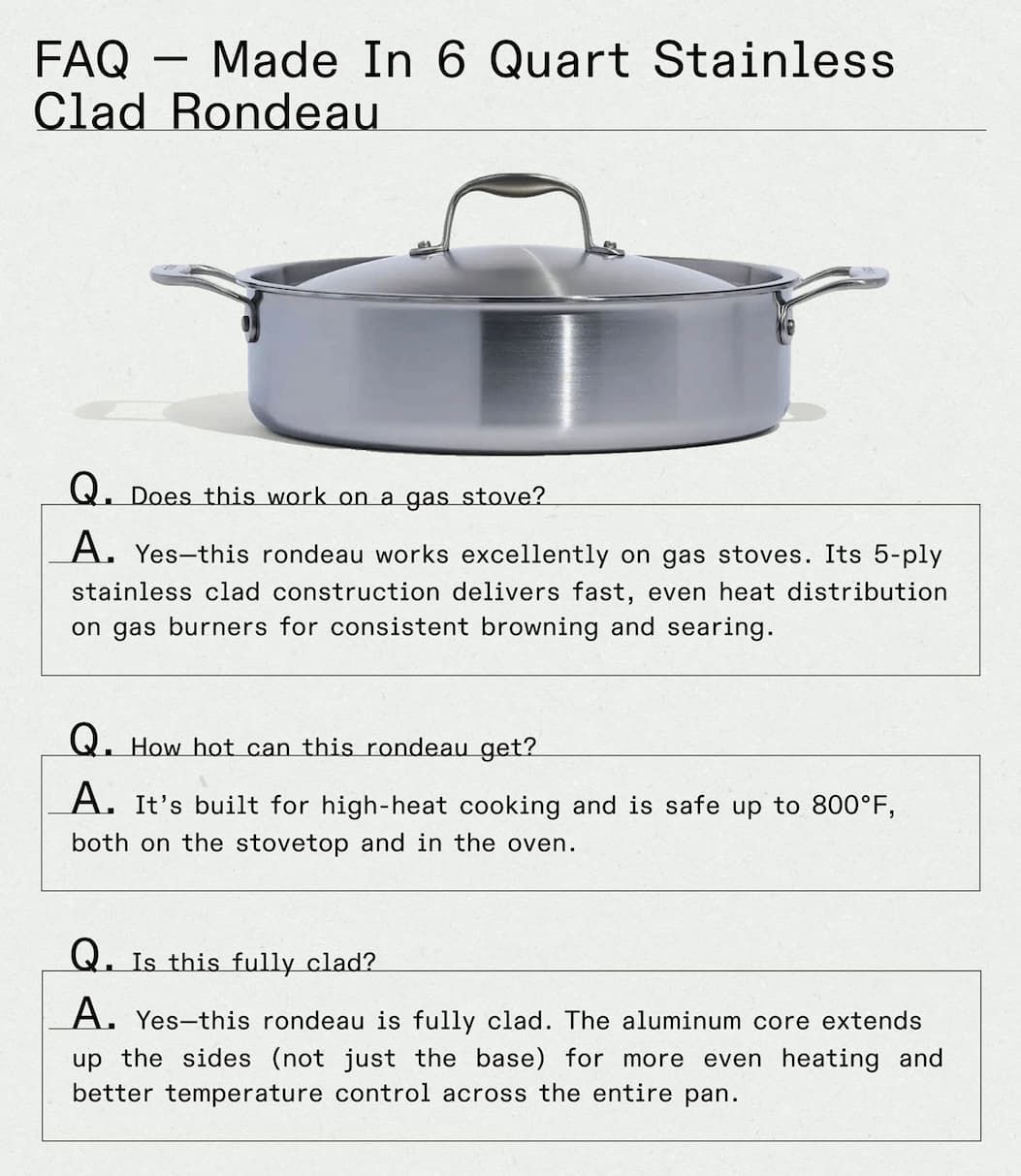 FAQ — Made In 6 Quart Stainless Clad Rondeau  Q: Does this work on a gas stove? A: Yes—this rondeau works excellently on gas stoves. Its 5-ply stainless clad construction delivers fast, even heat distribution on gas burners for consistent browning and searing.  Q: How hot can this rondeau get? A: It's built for high-heat cooking and is safe up to 800°F, both on the stovetop and in the oven.  Q: Is this fully clad? A: Yes—this rondeau is fully clad. The aluminum core extends up the sides (not just the base) for more even heating and better temperature control across the entire pan. -- GET YOURS NOW