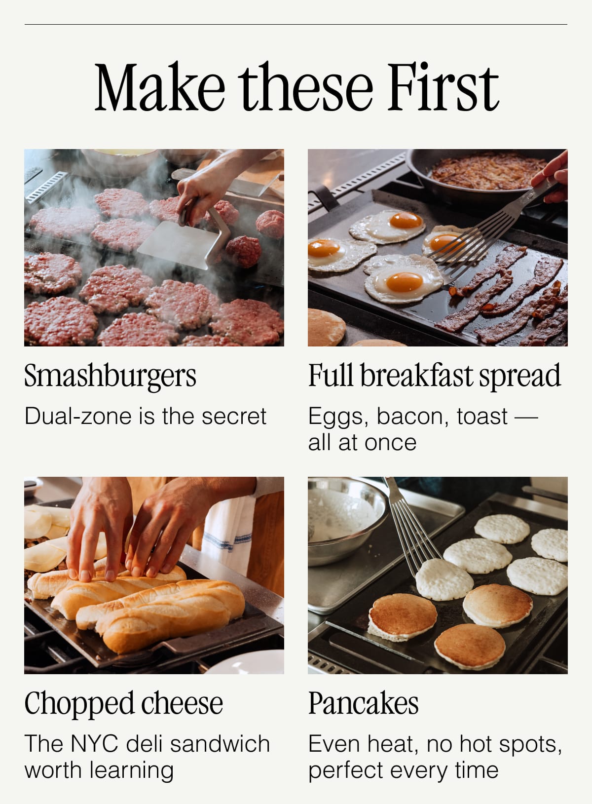 Make these First.  Smashburgers — Dual-zone is the secret. Full breakfast spread — Eggs, bacon, toast — all at once. Chopped cheese — The NYC deli sandwich worth learning. Pancakes — Even heat, no hot spots, perfect every time.