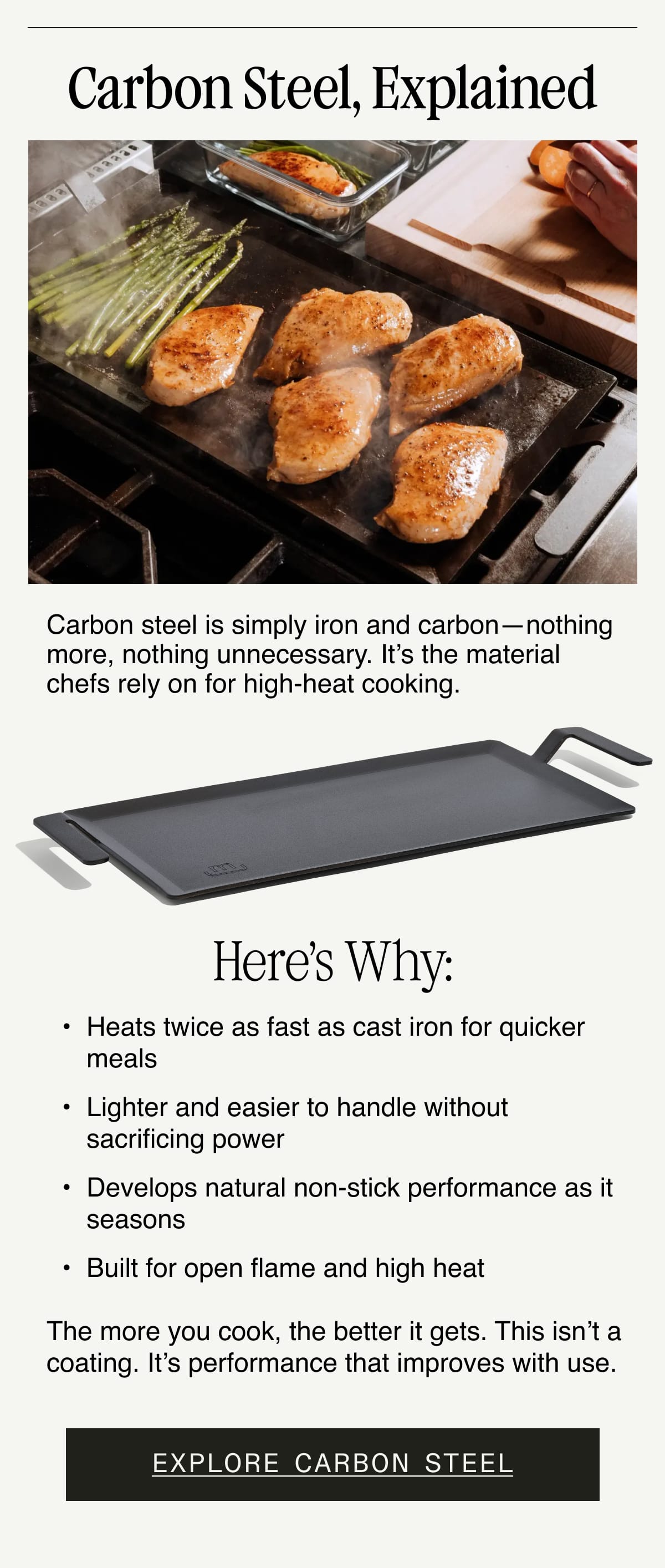 Carbon Steel, Explained. Carbon steel is simply iron and carbon—nothing more, nothing unnecessary. It’s the material chefs rely on for high-heat cooking.  Here’s why: Heats twice as fast as cast iron for quicker meals. Lighter and easier to handle without sacrificing power. Develops natural non-stick performance as it seasons. Built for open flame and high heat. The more you cook, the better it gets. This isn’t a coating. It’s performance that improves with use. Explore Carbon Steel