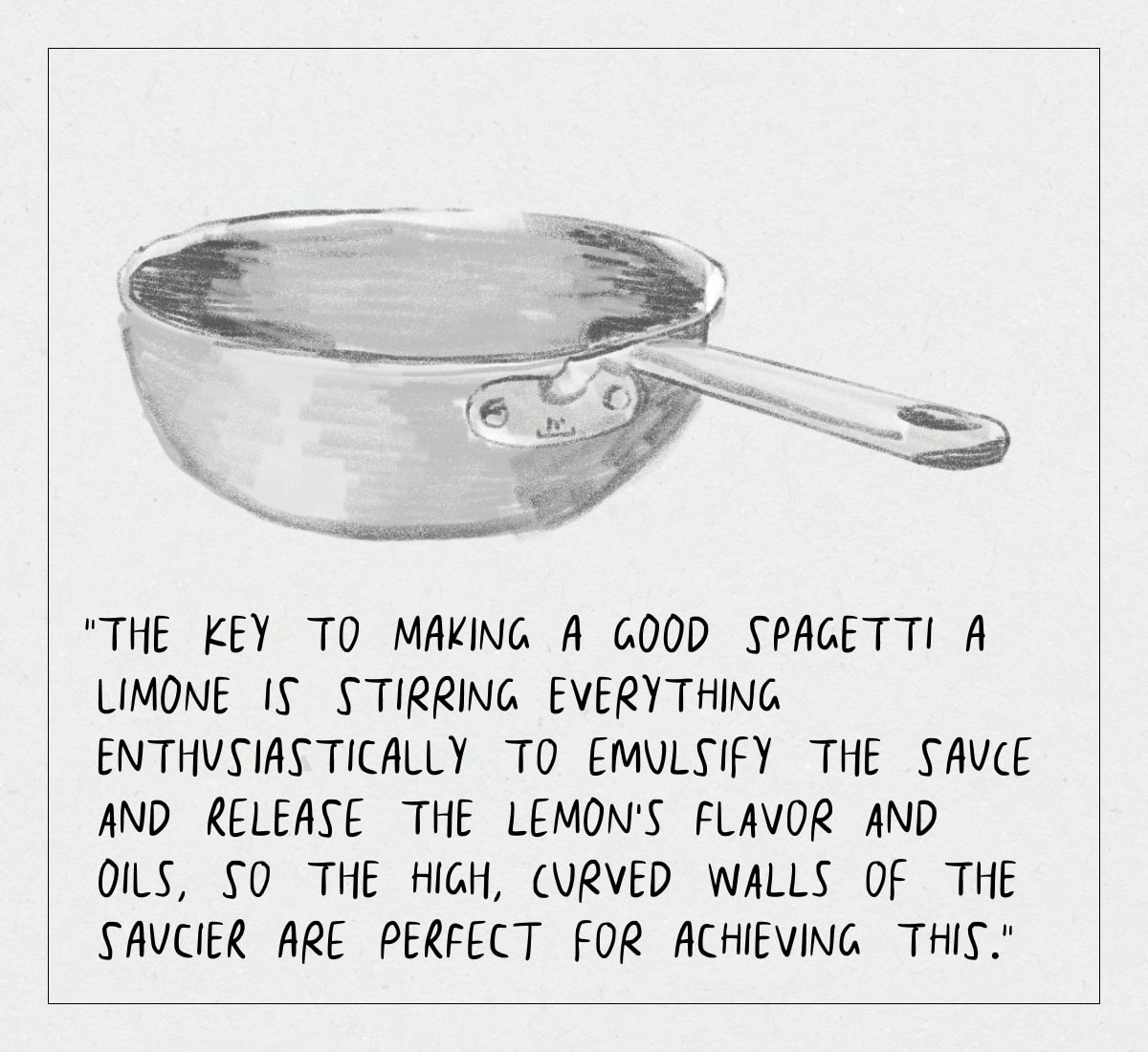 “The key to making a good spagetti a limone is stirring everything enthusiastically to emulsify the sauce and release the lemon’s flavor and oils, so the high, curved walls of the Saucier are perfect for achieving this.”