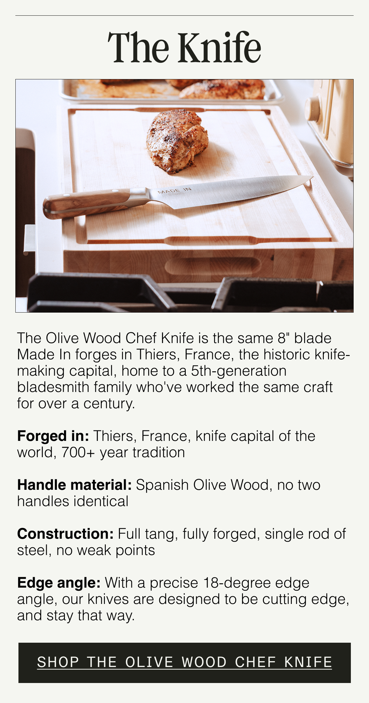 The Knife. The Olive Wood Chef Knife is the same 8" blade Made In forges in Thiers, France — the historic knife-making capital, home to a 5th-generation bladesmith family who've worked the same craft for over a century.  Forged in: Thiers, France — knife capital of the world, 700+ year tradition  Handle material: Spanish Olive Wood — no two handles identical Construction: Full tang, fully forged — single rod of steel, no weak points   Edge angle: 18° nitrogen-treated — sharp on arrival, stays that way. Shop the Olive Wood Chef Knife