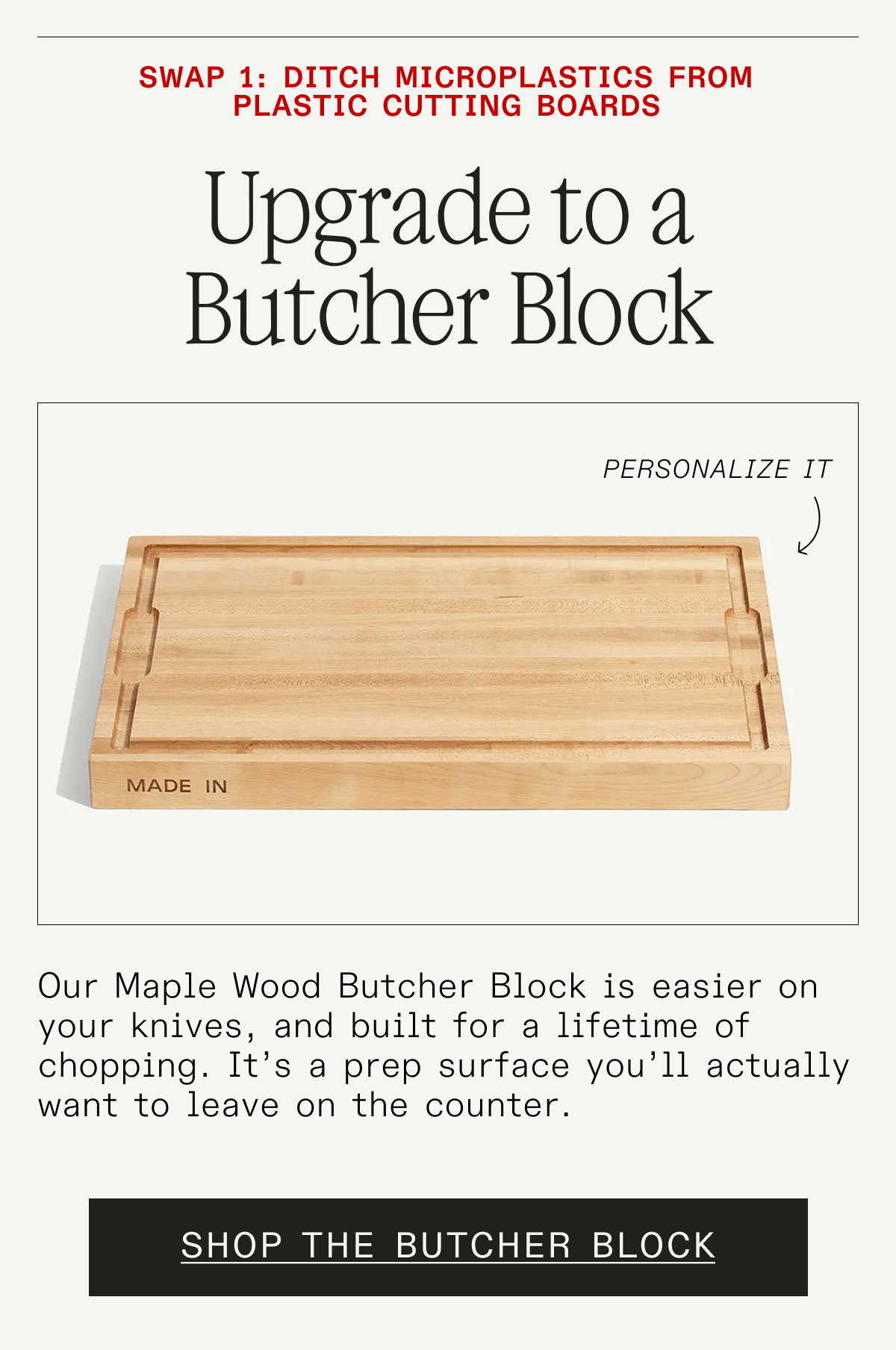 Swap 1: Ditch Plastic Boards. Upgrade to a Butcher Block (Personalize It). Our American Maple Butcher Block is naturally antimicrobial, easier on your knives, and built for a lifetime of chopping. It's a prep surface you'll actually want to leave on the counter. SHOP THE BUTCHER BLOCK
