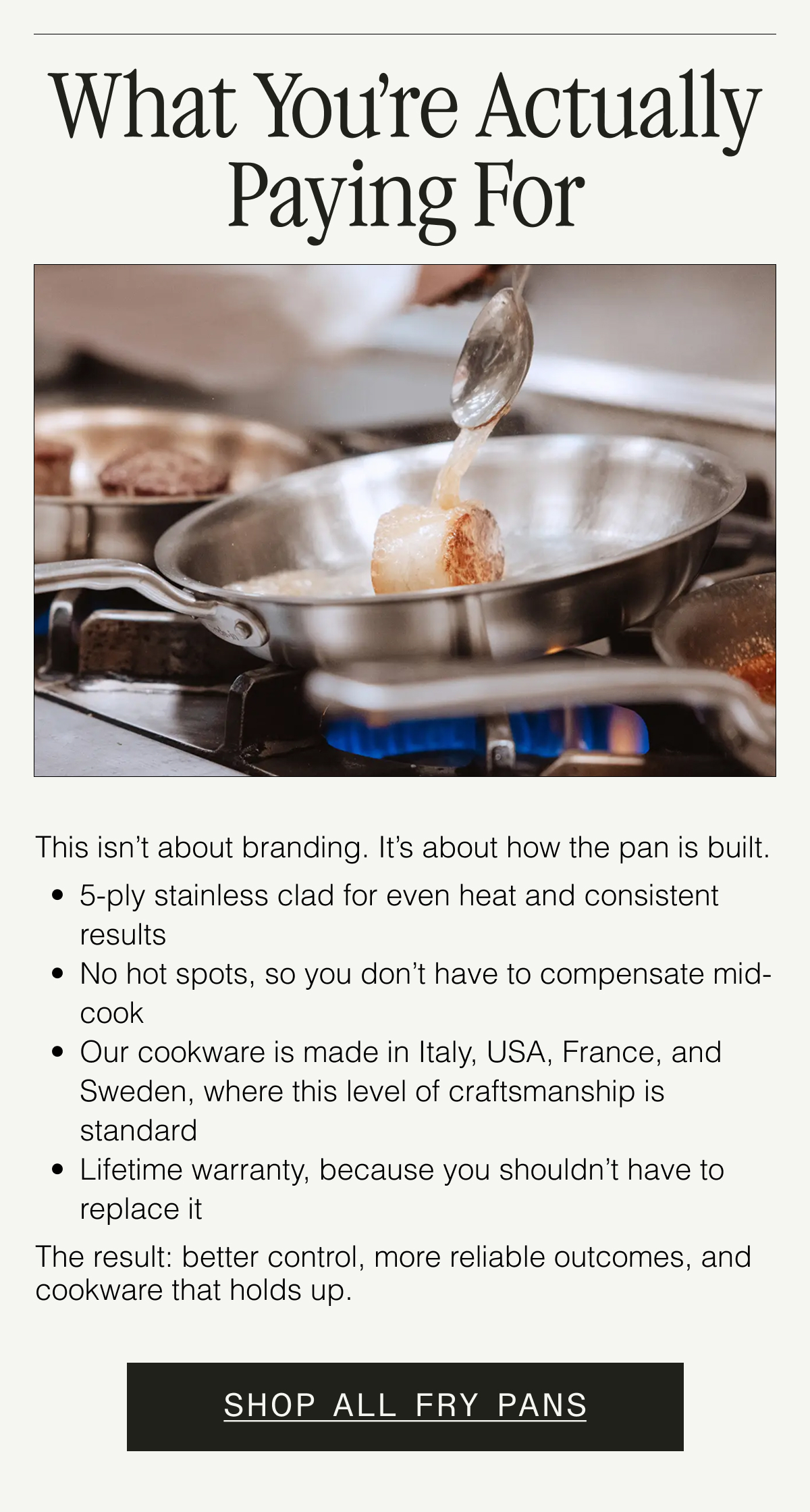 What You’re Actually Paying For. This isn’t about branding. It’s about how the pan is built. 5-ply stainless clad for even heat and consistent results. No hot spots, so you don’t have to compensate mid-cook. Made in Italy, France, and Sweden, where this level of craftsmanship is standard. Lifetime warranty, because you shouldn’t have to replace it. The result: better control, more reliable outcomes, and cookware that holds up. SHOP ALL FRY PANS