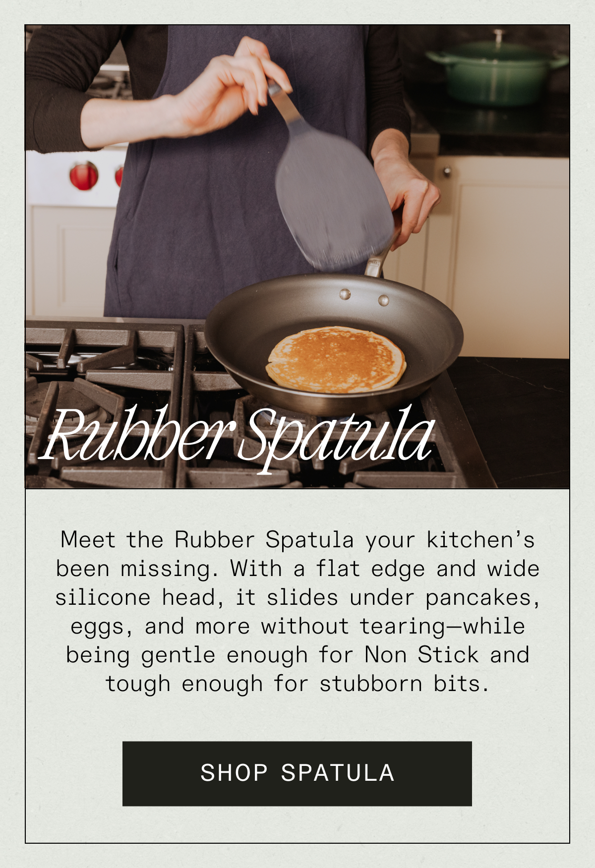Rubber Spatula - Meet the Rubber Spatula your kitchen’s been missing. With a flat edge and wide silicone head, it slides under pancakes, eggs, and more without tearing—while being gentle enough for Non Stick and tough enough for stubborn bits. SHOP SPATULA