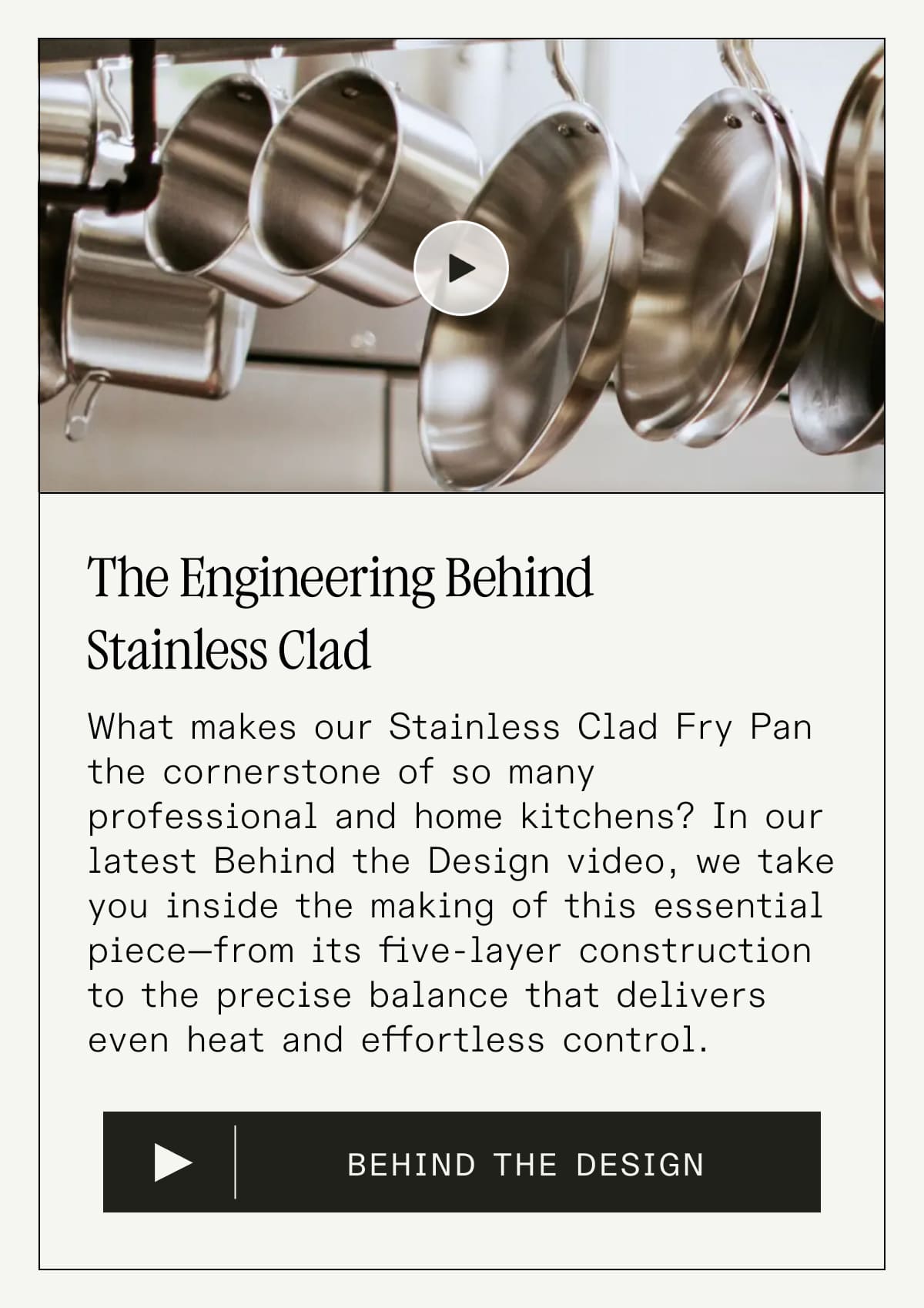 The Engineering Behind Stainless Clad 
What makes our Stainless Clad Fry Pan the cornerstone of so many professional and home kitchens? In our latest Behind the Design video, we take you inside the making of this essential piece—from its five-layer construction to the precise balance that delivers even heat and effortless control. BEHIND THE DESIGN The Engineering Behind Stainless Clad 
What makes our Stainless Clad Fry Pan the cornerstone of so many professional and home kitchens? In our latest Behind the Design video, we take you inside the making of this essential piece—from its five-layer construction to the precise balance that delivers even heat and effortless control. BEHIND THE DESIGN