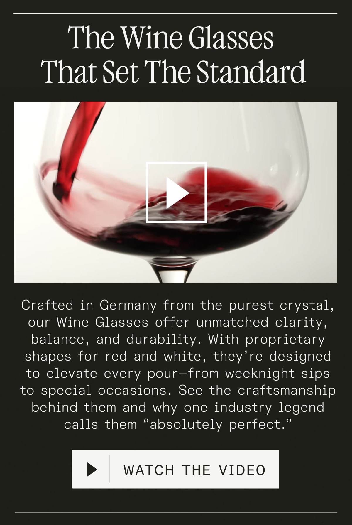 The Wine Glasses That Set the Standard - Crafted in Germany from the purest crystal, our Wine Glasses offer unmatched clarity, balance, and durability. With proprietary shapes for red and white, they’re designed to elevate every pour—from weeknight sips to special occasions. See the craftsmanship behind them and why one industry legend calls them “absolutely perfect.” - WATCH THE VIDEO