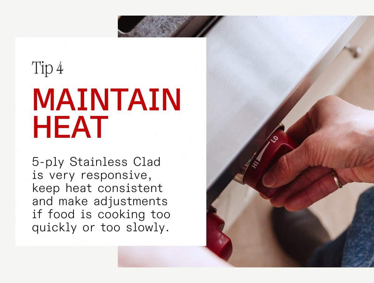 Tip 4: Maintain heat. 5-ply Stainless Clad is very responsive, keep heat consistent  and make adjustments if food is cooking too fast or slowly.