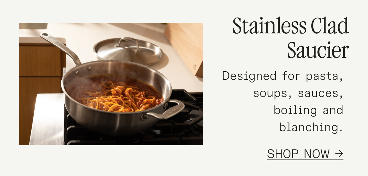 Stainless Clad Saucier Designed for pasta, soups, sauces, and blanching—your go-to for liquids. SHOP NOW Stainless Clad Saucier Designed for pasta, soups, sauces, and blanching—your go-to for liquids. SHOP NOW