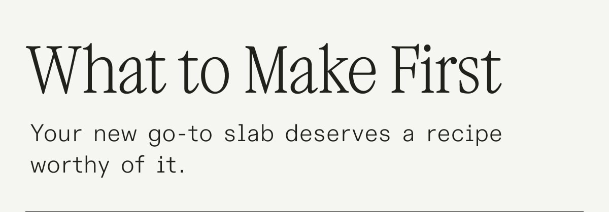 What to Make First: Your new go-to slab deserves a recipe worthy of it.