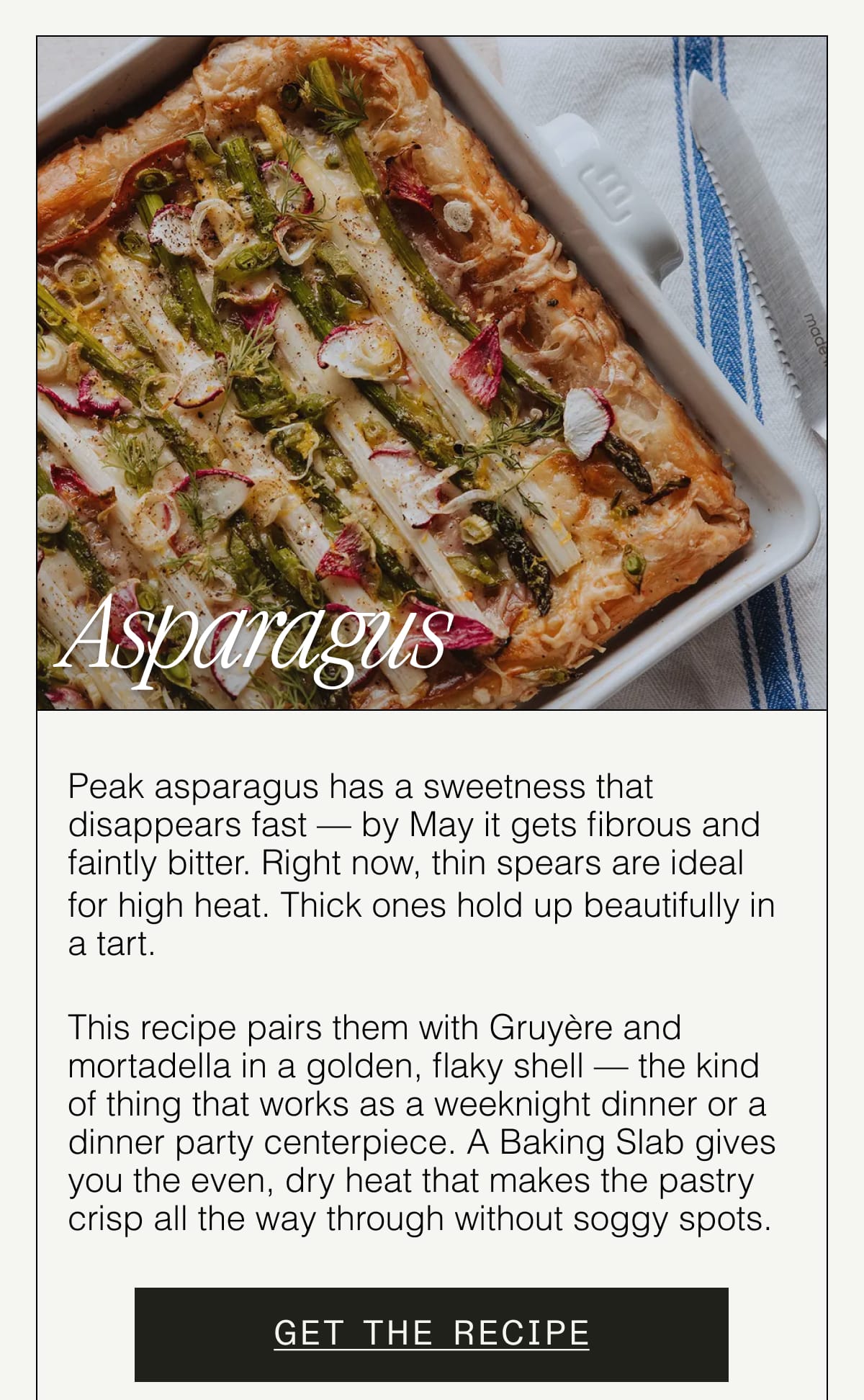 Asparagus. Peak asparagus has a sweetness that disappears fast — by May it gets fibrous and faintly bitter. Right now, thin spears are ideal for high heat. Thick ones hold up beautifully in a tart.   This recipe pairs them with Gruyère and mortadella in a golden, flaky shell — the kind of thing that works as a weeknight dinner or a dinner party centerpiece. A Baking Slab gives you the even, dry heat that makes the pastry crisp all the way through without soggy spots. GET THE RECIPE