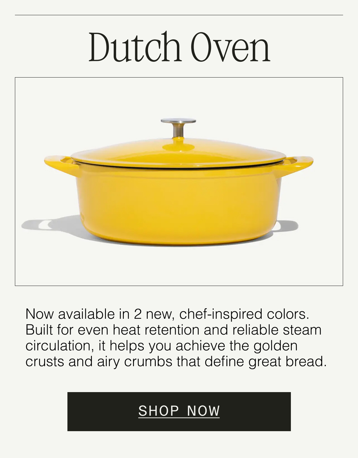 Dutch Oven  Now available in new, chef-inspired colors. Built for even heat retention and reliable steam circulation, it helps you achieve the golden crusts and airy crumbs that define great bread. Shop Now