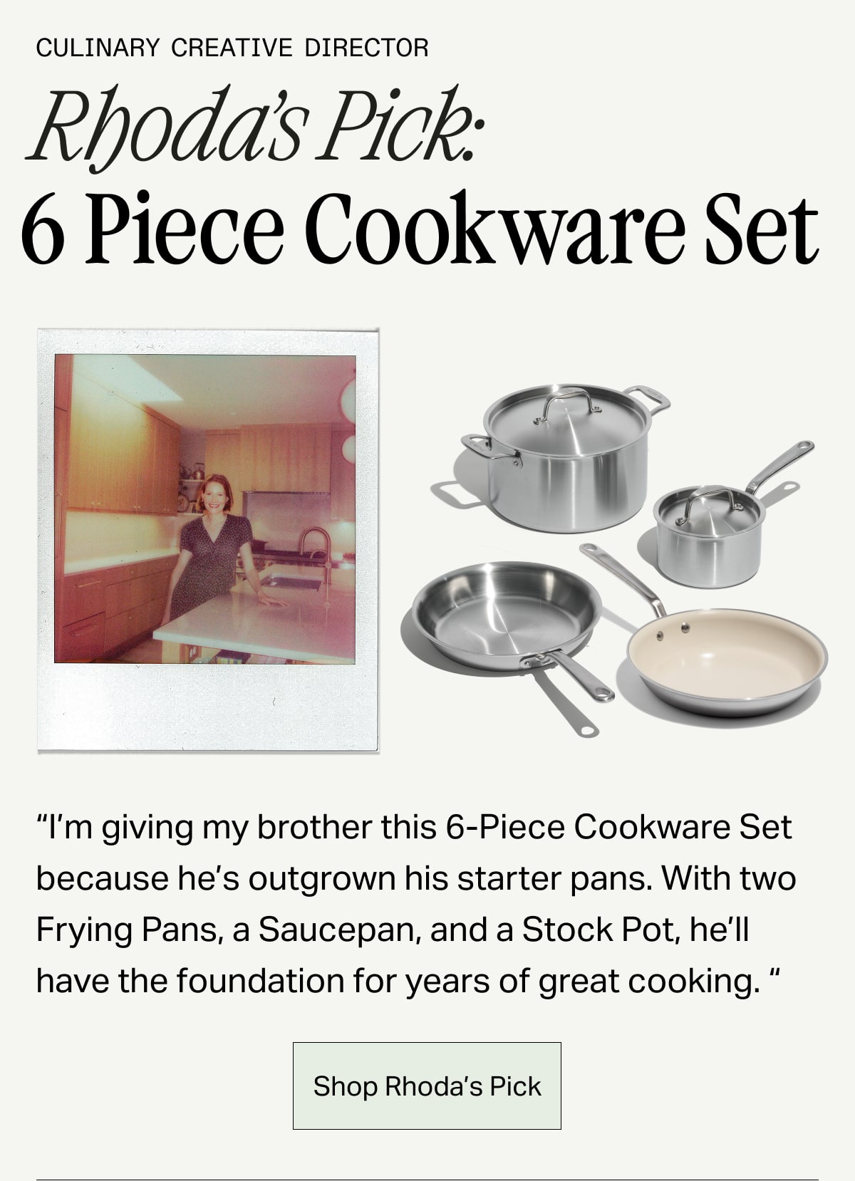 Culinary Creative Director, Rhoda's Pick: 6 Piece Cookware Set -- "I'm giving my brother this 6-piece Cookware Set because he's outgrown his starter pans. With two Frying Pans, a Saucepan, and a Stock Pot, he'll have the foundation for years of great cooking." SHOP RHODA'S PICK