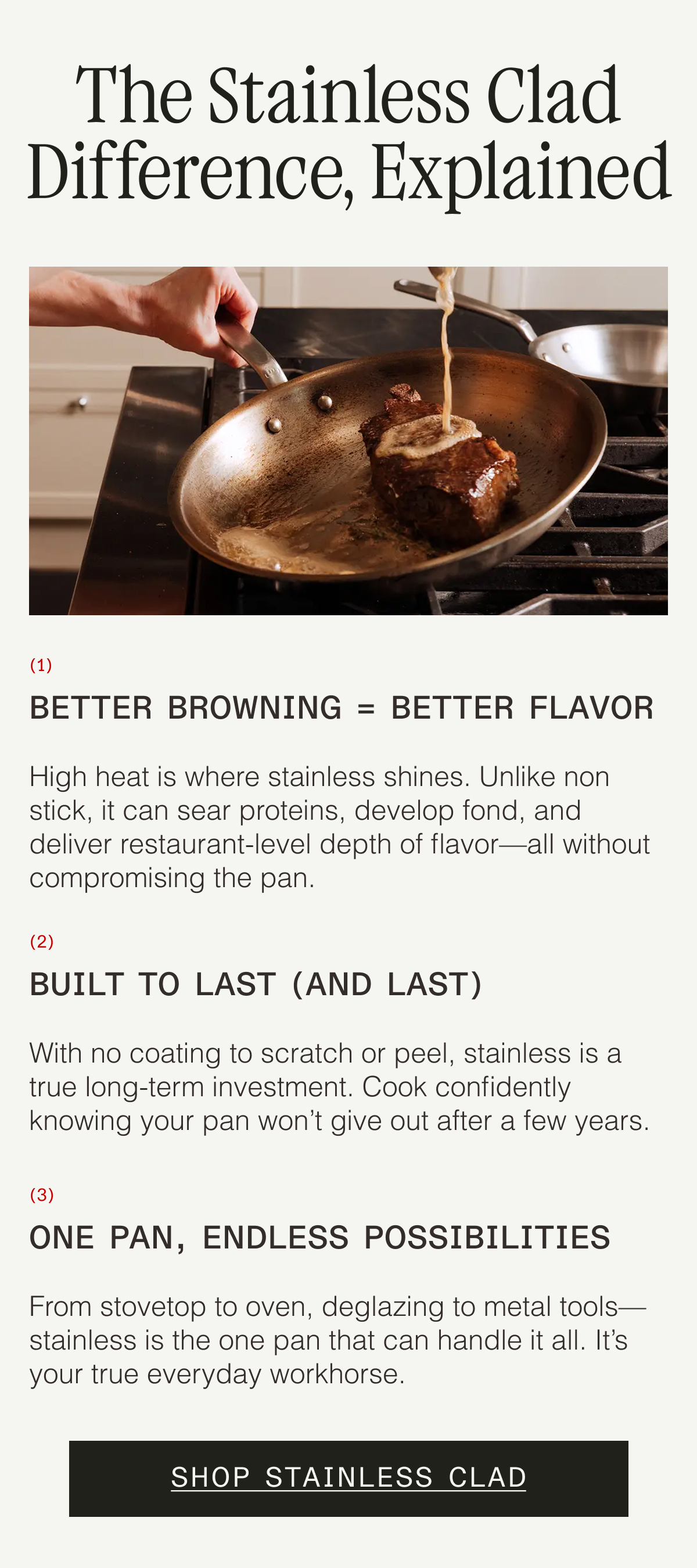 The Stainless Clad Difference, Explained. 1. Better Browning = Better Flavor High heat is where stainless shines. Unlike non stick, it can sear proteins, develop fond, and deliver restaurant-level depth of flavor—all without compromising the pan.  2. Built to Last (and Last) With no coating to scratch or peel, stainless is a true long-term investment. Cook confidently knowing your pan won't give out after a few years.  3. One Pan, Endless Possibilities From stovetop to oven, deglazing to metal tools—stainless is the one pan that can handle it all. It's your true everyday workhorse. SHOP STAINLESS CLAD