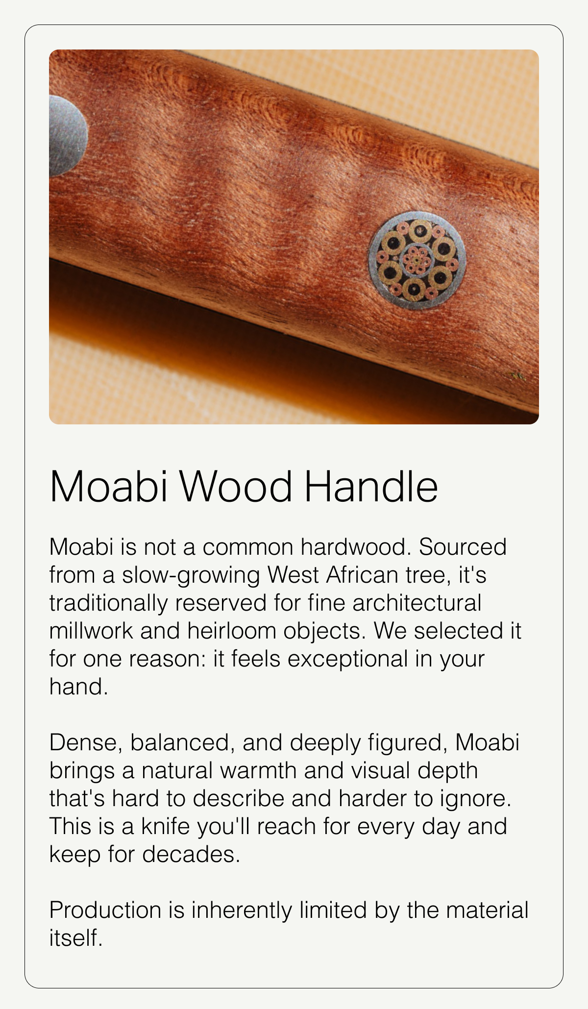 Moabi Wood Handle. Moabi Wood is a highly durable, naturally resilient hardwood with a wavy grain and a warm pink to reddish-brown hue that develops a rich patina over time.