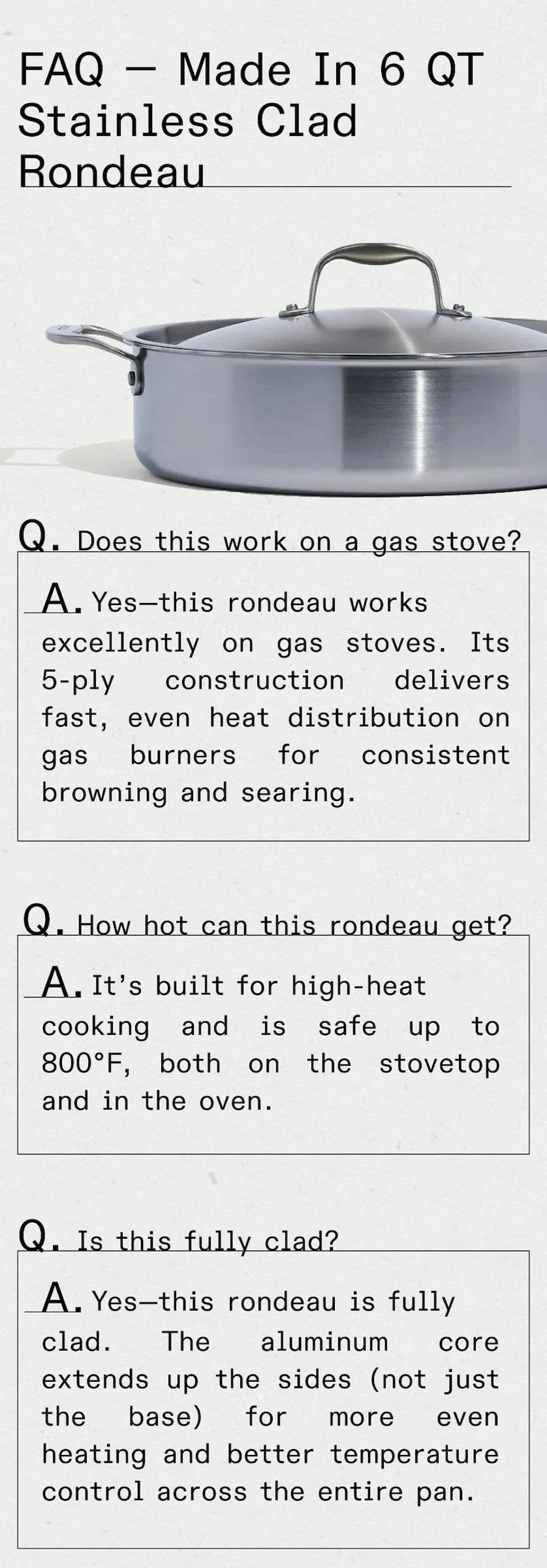 FAQ — Made In 6 Quart Stainless Clad Rondeau Q: Does this work on a gas stove? A: Yes—this rondeau works excellently on gas stoves. Its 5-ply stainless clad construction delivers fast, even heat distribution on gas burners for consistent browning and searing. Q: How hot can this rondeau get? A: It's built for high-heat cooking and is safe up to 800°F, both on the stovetop and in the oven. Q: Is this fully clad? A: Yes—this rondeau is fully clad. The aluminum core extends up the sides (not just the base) for more even heating and better temperature control across the entire pan. -- GET YOURS NOW