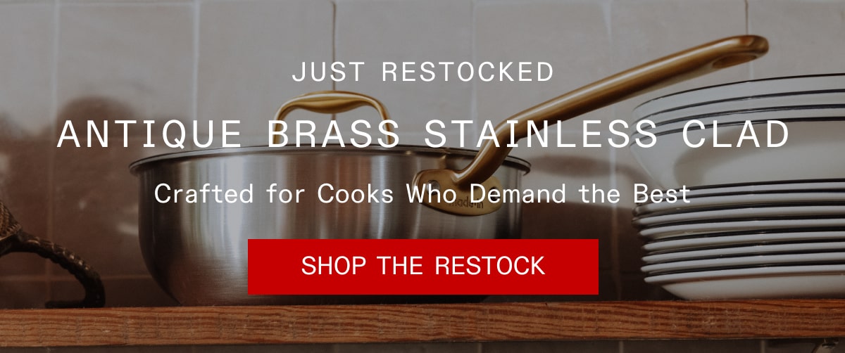Just Restocked - Antique Brass Stainless Clad.
Crafted for Cooks Who Demand the Best. SHOP THE RESTOCK Just Restocked - Antique Brass Stainless Clad.
Crafted for Cooks Who Demand the Best. SHOP THE RESTOCK