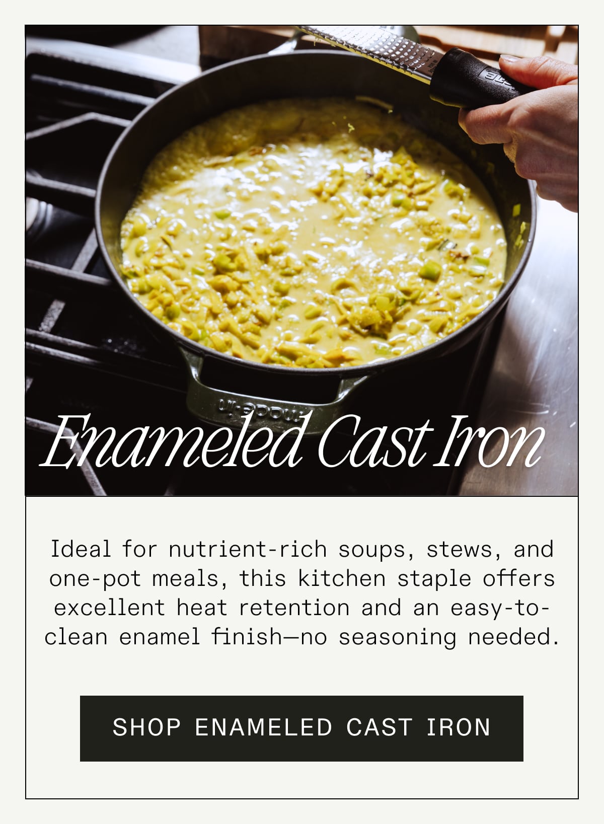Enameled Cast Iron Ideal for nutrient-rich soups, stews, and one-pot meals, this kitchen staple offers excellent heat retention and an easy-to-clean enamel finish—no seasoning needed. SHOP ENAMELED CAST IRON