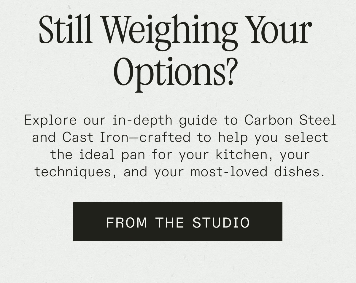 Still Weighing Your Options? - Explore our in-depth guide to Carbon Steel and Cast Iron—crafted to help you select the ideal pan for your kitchen, your techniques, and your most-loved dishes. - FROM THE STUDIO