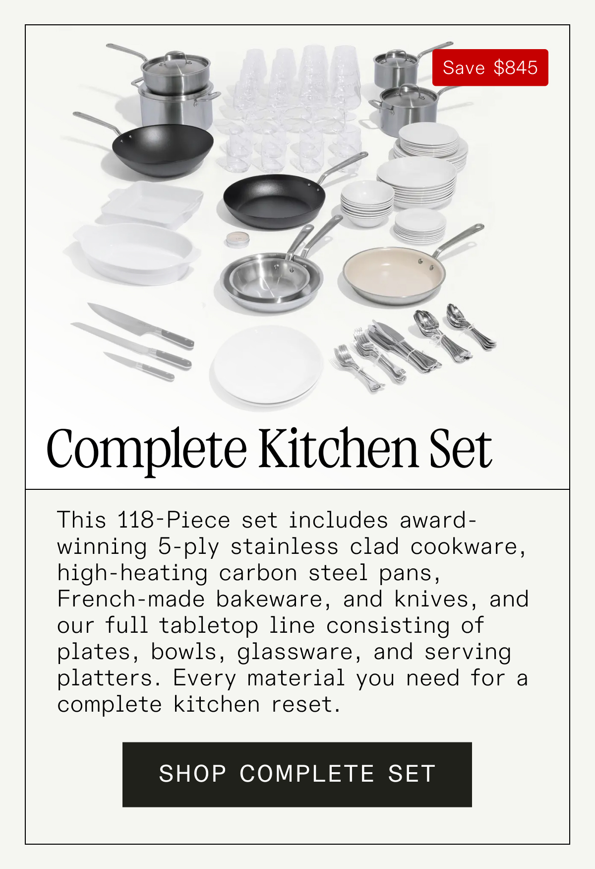 Complete Kitchen Set We partnered with professional chefs to build a set that covers every tool they use daily. From searing and sautéing to boiling and braising, this streamlined selection gives you the power of a restaurant kitchen—without the overwhelm. SHOP COMPLETE SET