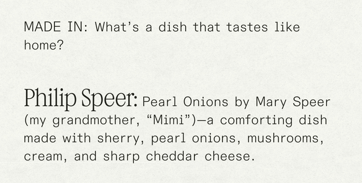 made in: What’s a dish that tastes like home? Philip Speer: Pearl Onions by Mary Speer (my grandmother, “Mimi”)—a comforting dish made with sherry, pearl onions, mushrooms, cream, and sharp cheddar cheese.