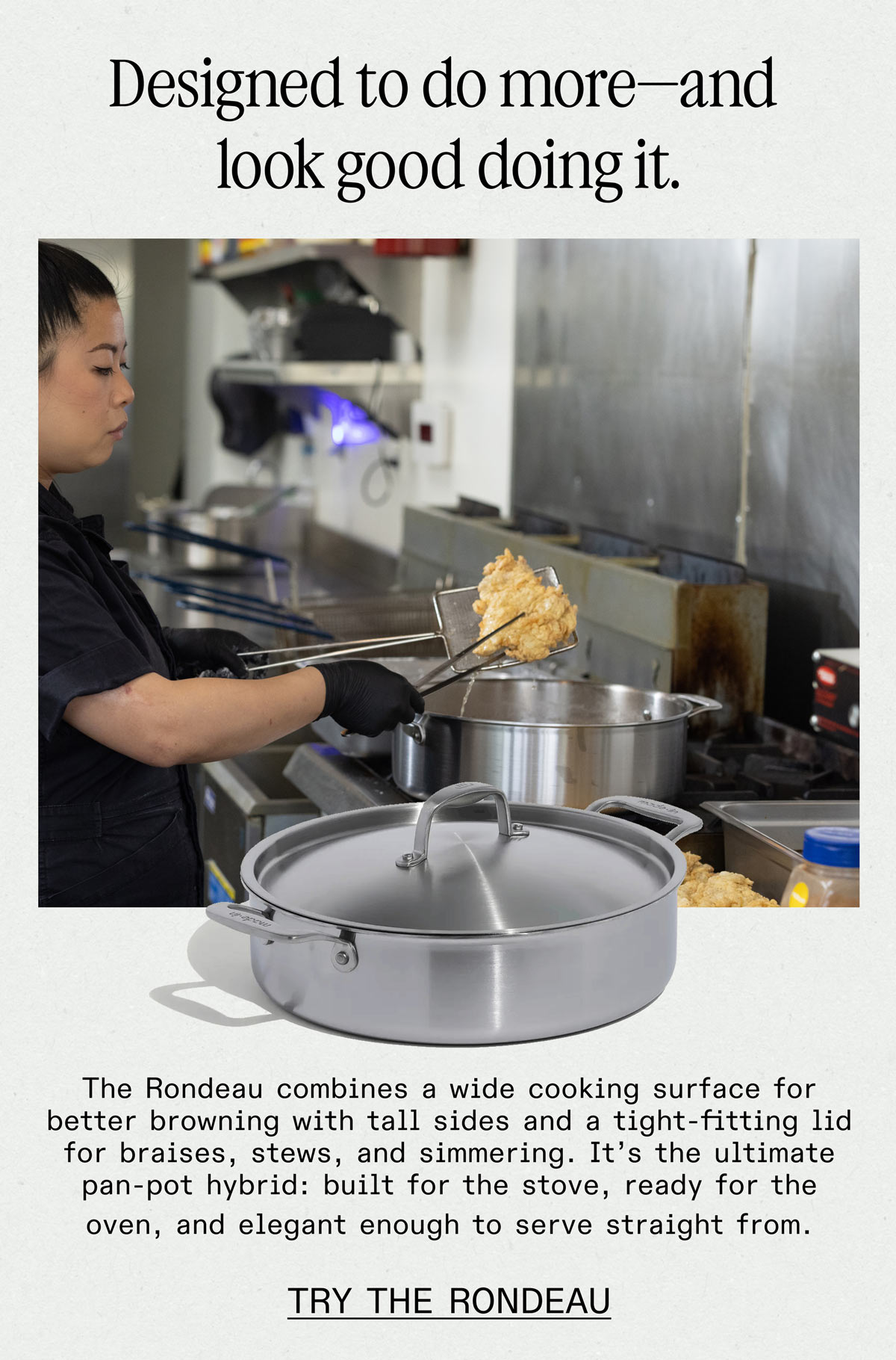  Designed to do more—and look good doing it. The Rondeau combines a wide cooking surface for better browning with tall sides and a tight-fitting lid for braises, stews, and simmering. It's the ultimate pan-pot hybrid: built for the stove, ready for the oven, and elegant enough to serve straight from. -- TRY THE RONDEAU