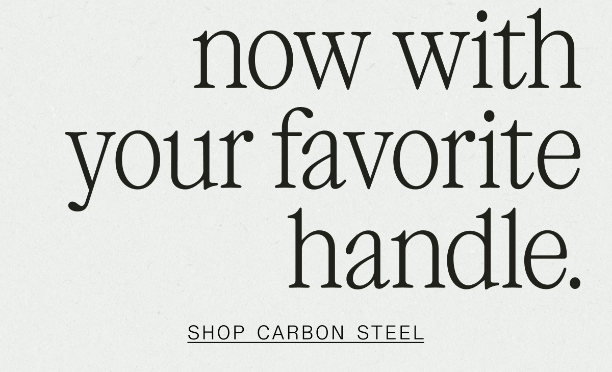NOW WITH YOUR FAVORITE HANDLE - SHOP CARBON STEEL NOW WITH YOUR FAVORITE HANDLE - SHOP CARBON STEEL