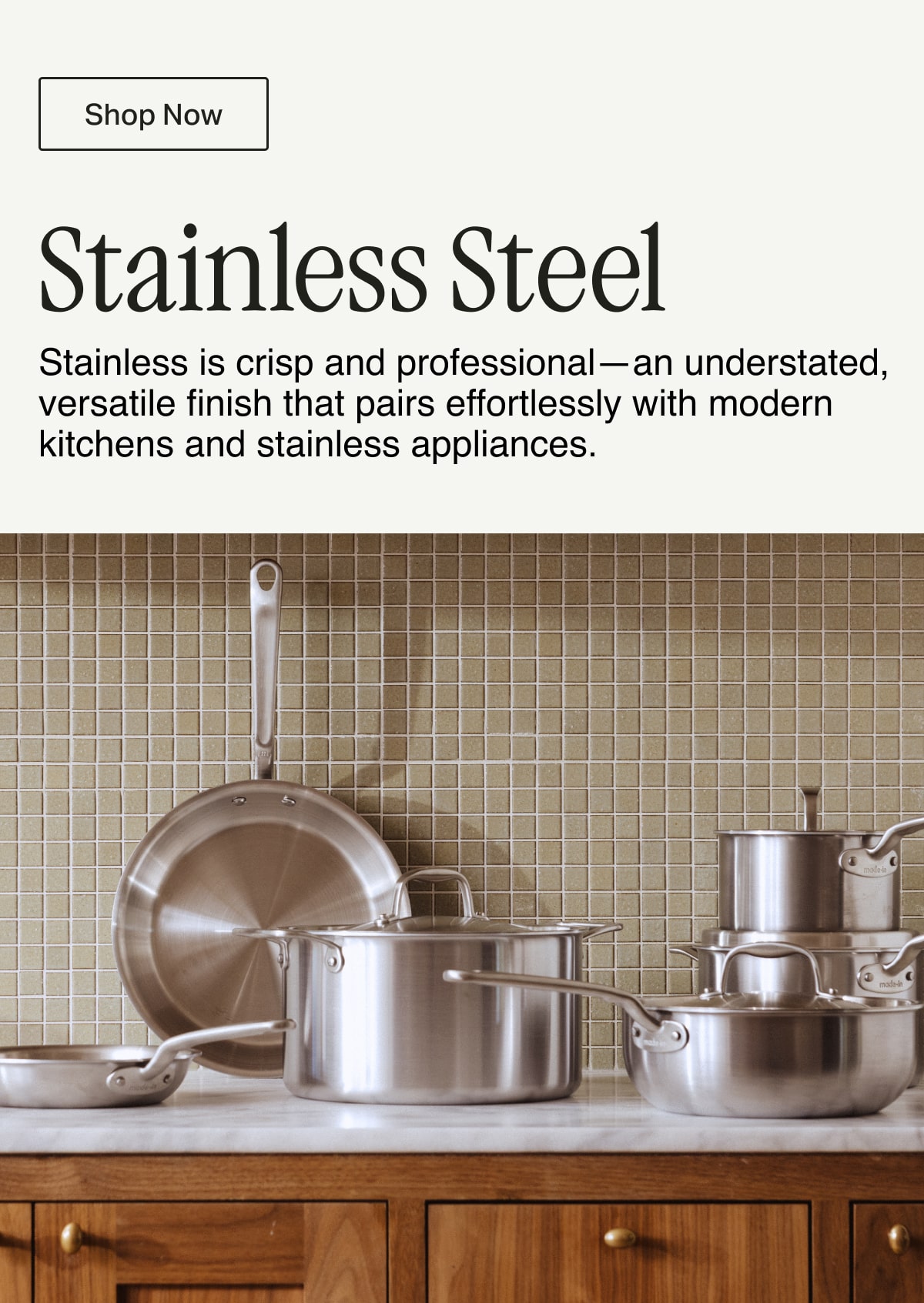 Shop Now -- Stainless Steel. Stainless is crisp and professional—an understated, versatile finish that pairs effortlessly with modern kitchens and stainless appliances.