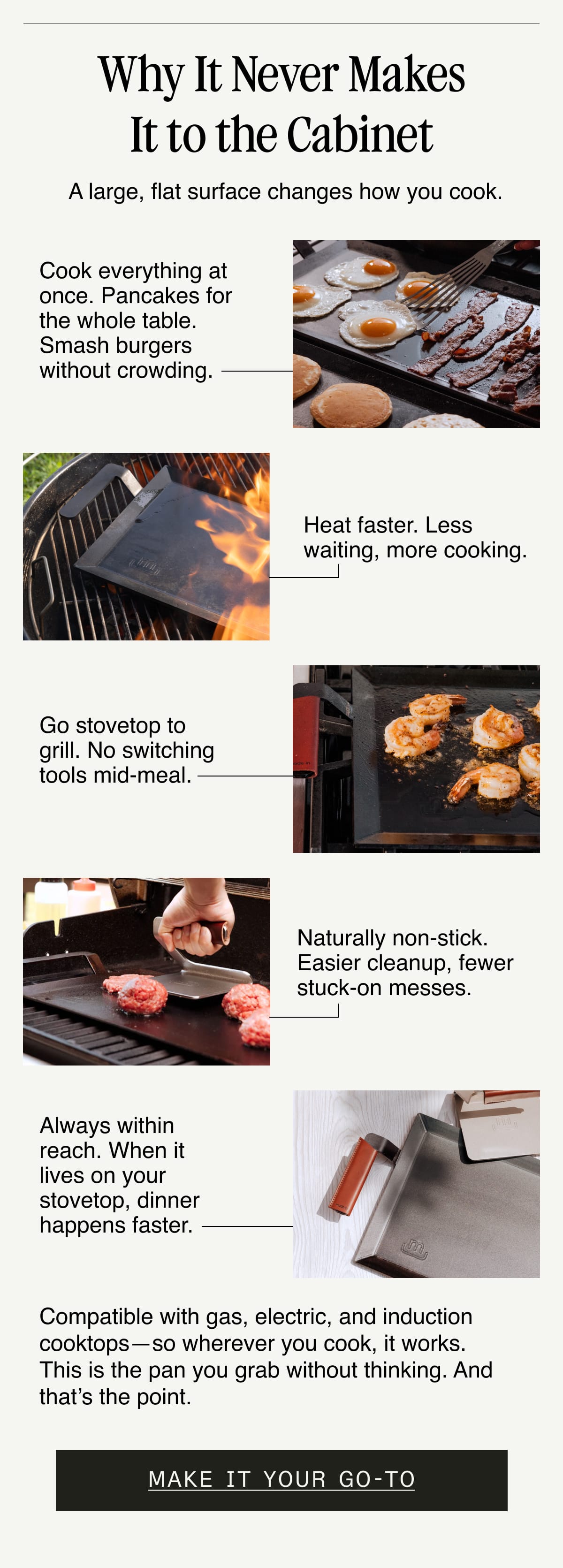 Why It Never Makes It to the Cabinet. A large, flat surface changes how you cook. Cook everything at once. Pancakes for the whole table. Smash burgers without crowding. Heat faster. Less waiting, more cooking. Go stovetop to grill. No switching tools mid-meal. Naturally non-stick. Easier cleanup, fewer stuck-on messes. Always within reach. When it lives on your stovetop, dinner happens faster. Compatible with gas, electric, and induction cooktops—so wherever you cook, it works. This is the pan you grab without thinking. And that’s the point.  Make It Your Go-To