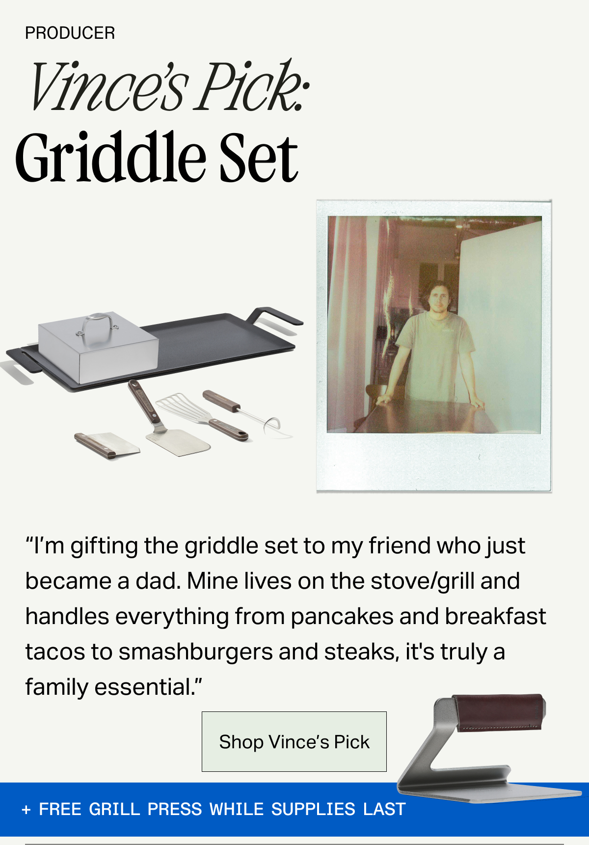 Producer, Vince's Pick Griddle Set -- "I'm gifting the griddle set to my friend who just became a dad. Mine lives on the stove/grill and handles everything from pancakes and breakfast tacos to smashburgers and steaks, it's truly a family essential." SHOP VINCE'S PICK