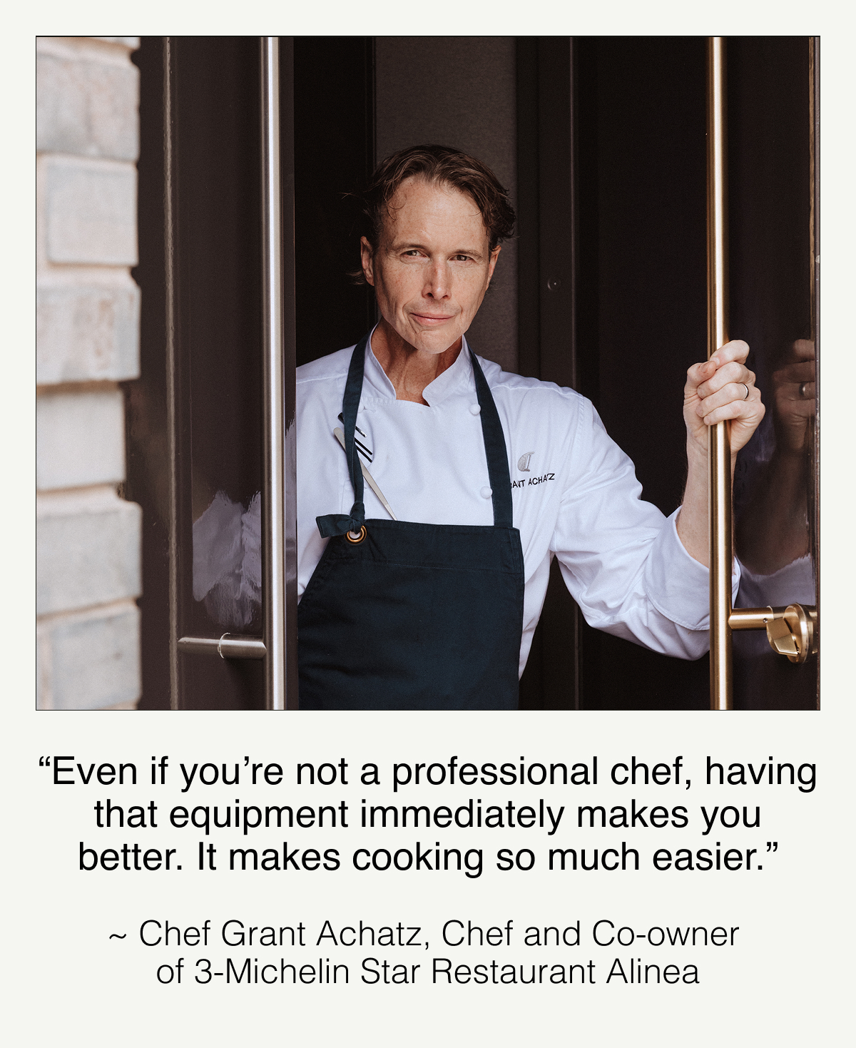 “Even if you’re not a professional chef, having that equipment immediately makes you better. It makes cooking so much easier.” -Chef Grant Achatz, Chef and Co-owner of 3-Michelin Star Restaurant Alinea