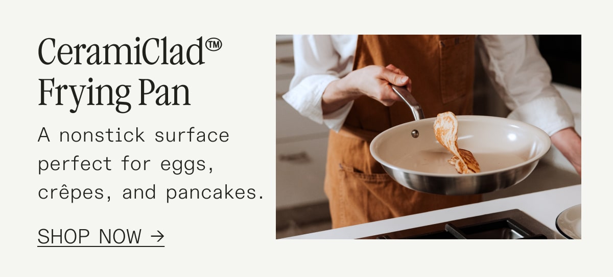CeramiClad Frying Pan  A nonstick surface perfect for eggs, crêpes, and pancakes. SHOP NOW CeramiClad Frying Pan  A nonstick surface perfect for eggs, crêpes, and pancakes. SHOP NOW