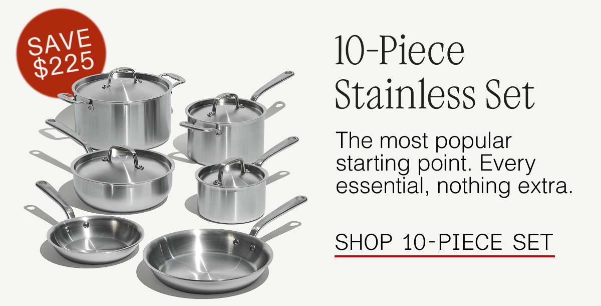 10-Piece Stainless Steel Set. The most popular starting point. Every essential, nothing extra. SHOP 10-PIECE SET SAVE $225