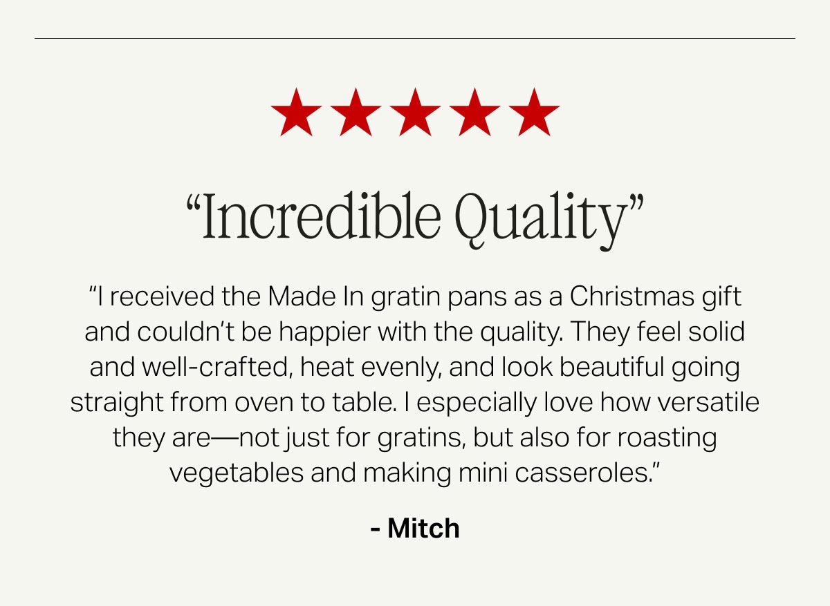 Incredible Quality -- “I received the Made In gratin pans as a Christmas gift and couldn’t be happier with the quality. They feel solid and well-crafted, heat evenly, and look beautiful going straight from oven to table. I especially love how versatile they are—not just for gratins, but also for roasting vegetables and making mini casseroles.” - Mitch