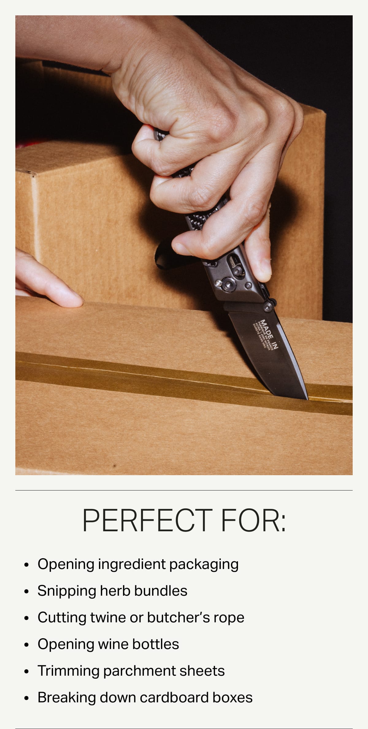 Perfect For: Opening ingredient packaging. Snipping herb bundles. Cutting twine or butcher's rope. Opening wine bottles. Trimming parchment sheets. Breaking down cardboard boxes.