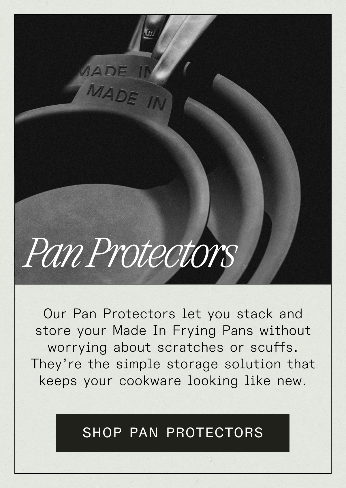 Pan Protectors - Our Pan Protectors let you stack and store your Made In Frying Pans without worrying about scratches or scuffs. They’re the simple storage solution that keeps your cookware looking like new. SHOP PAN PROTECTORS