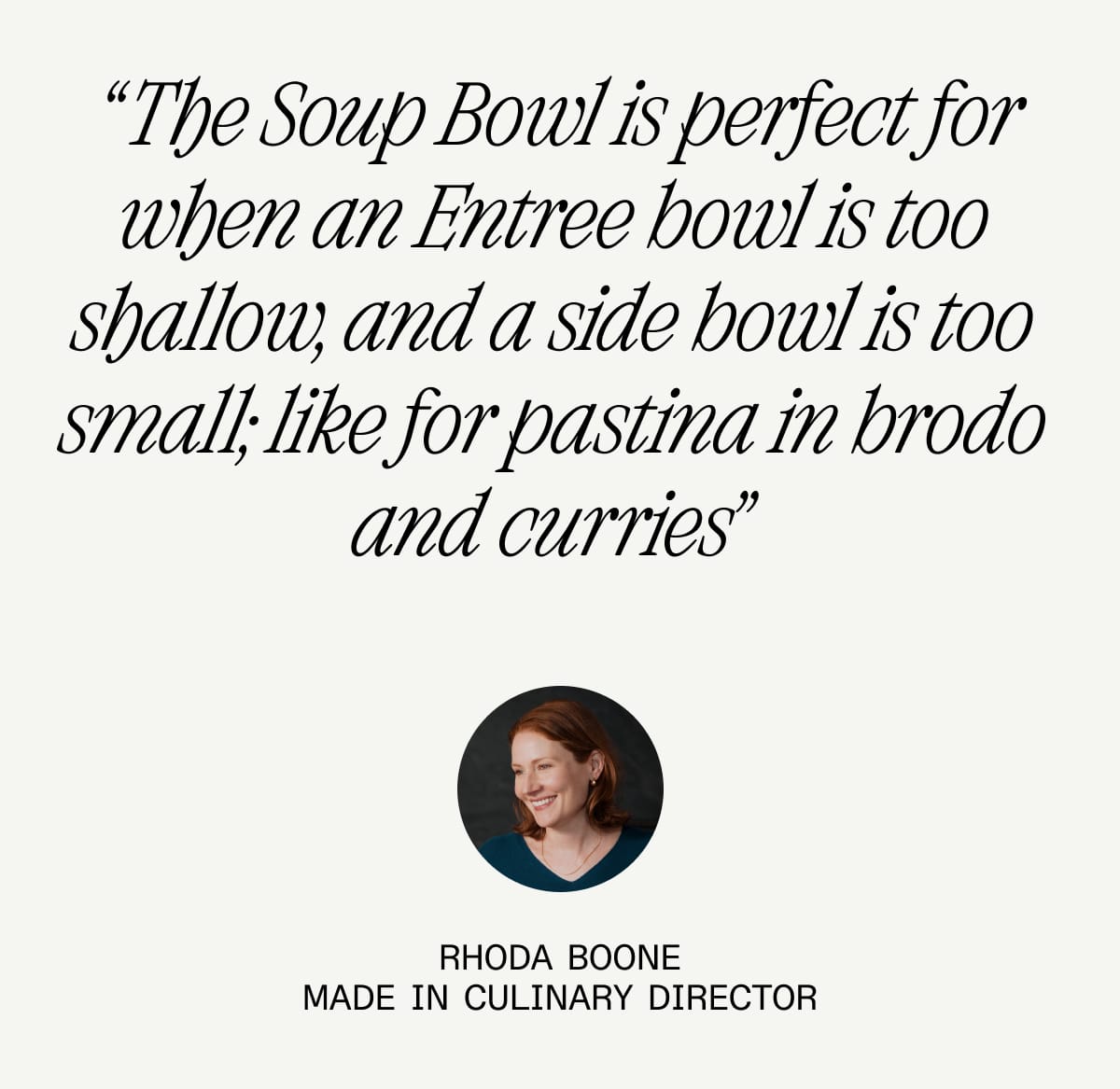 "The Soup Bowl is perfect for when an Entree Bowl is too shallow, and a side bowl is too small; like for pastina in brodo and curries” Rhoda Boone. Made In Culinary Director