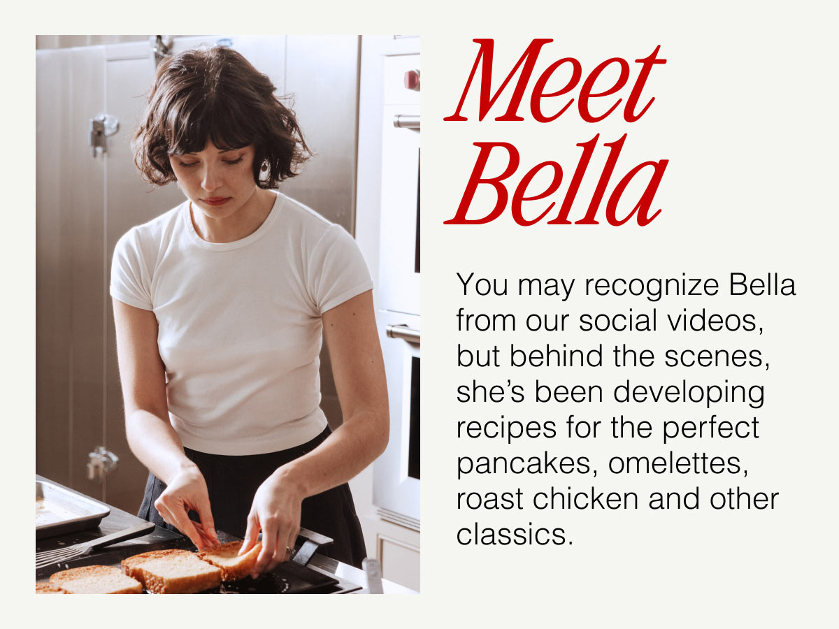 Meet Bella -- You may recognize Bella from our social videos, but behind the scenes, she's been developing recipes for the perfect pancakes, omelettes, roast chicken and other classics.