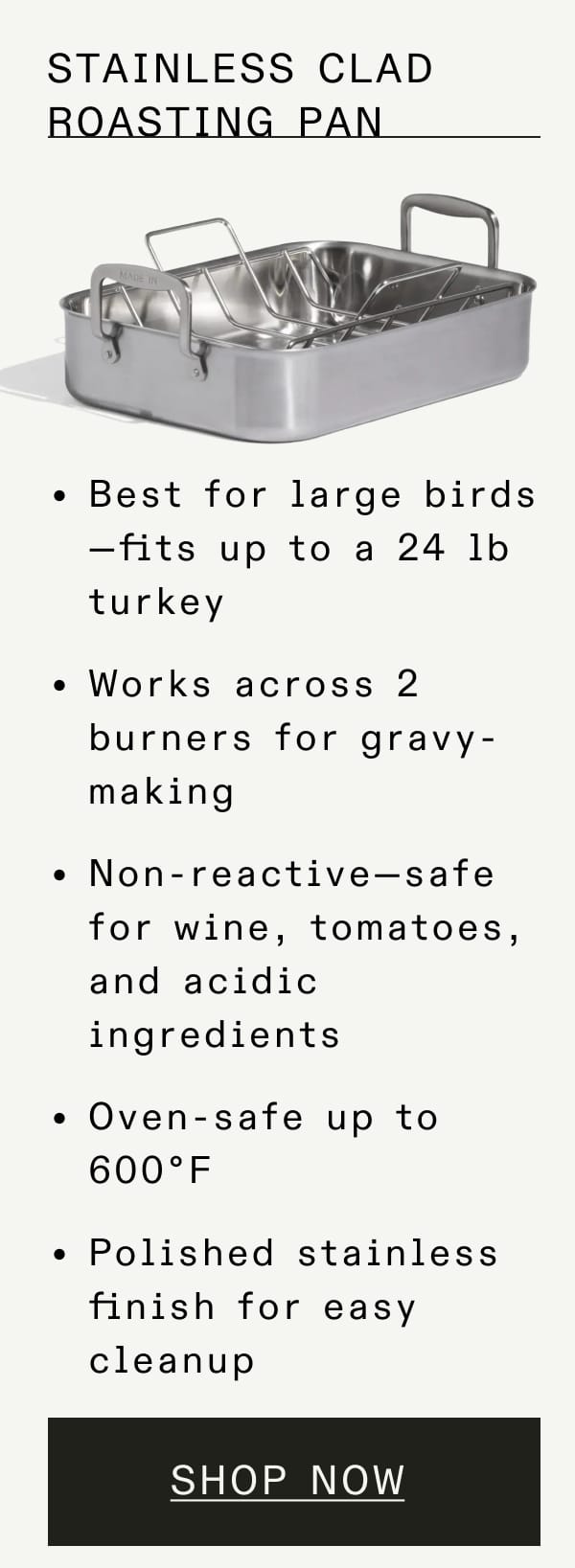 Stainless Clad Roasting Pan. Best for large birds—fits up to a 24 lb turkey. Works across 2 burners for gravy-making. Non-reactive—safe for wine, tomatoes, and acidic ingredients. Oven-safe up to 600°F. Polished stainless finish for easy cleanup. Shop Now