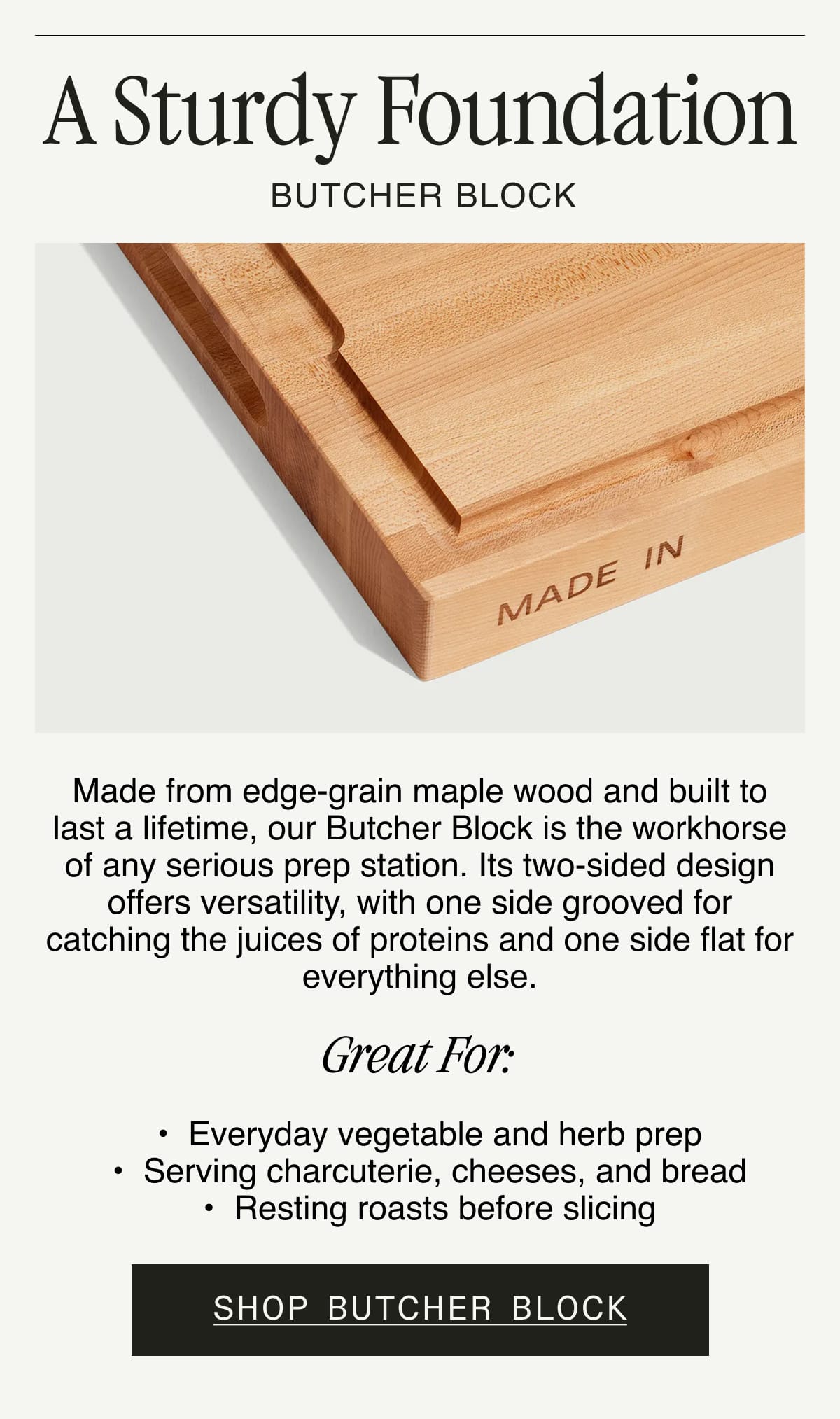 A Sturdy Foundation. BUTCHER BLOCK. Made from edge-grain maple wood and built to last a lifetime, our Butcher Block is the workhorse of any serious prep station. Its two-sided design offers versatility, with one side grooved for catching the juices of proteins and one side flat for everything else.  GREAT FOR:  Everyday vegetable and herb prep. Serving charcuterie, cheeses, and bread. Resting roasts before slicing. SHOP BUTCHER BLOCK