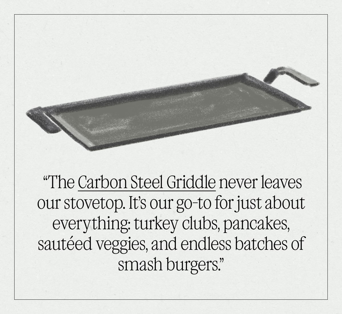 “The Carbon Steel Griddle never leaves our stovetop. It’s our go-to for just about everything: turkey clubs, pancakes, sautéed veggies, and endless batches of smash burgers.”  “The Carbon Steel Griddle never leaves our stovetop. It’s our go-to for just about everything: turkey clubs, pancakes, sautéed veggies, and endless batches of smash burgers.”