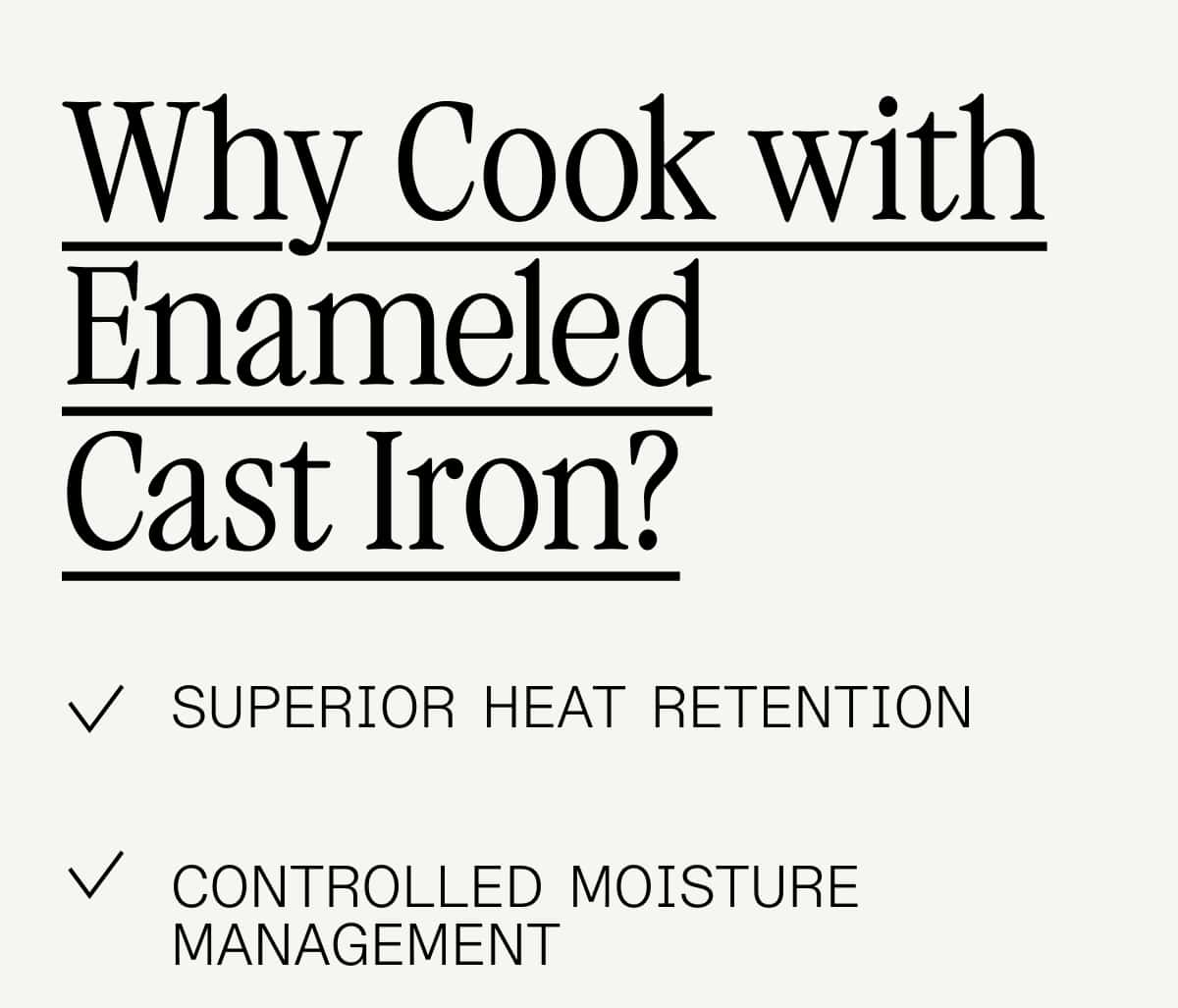 Why Cook with Enameled
Cast Iron? superior heat retention Controlled Moisture Management Precision in Reduction Multi-Technique Capability Flavor Concentration Why Cook with Enameled
Cast Iron? superior heat retention Controlled Moisture Management Precision in Reduction Multi-Technique Capability Flavor Concentration