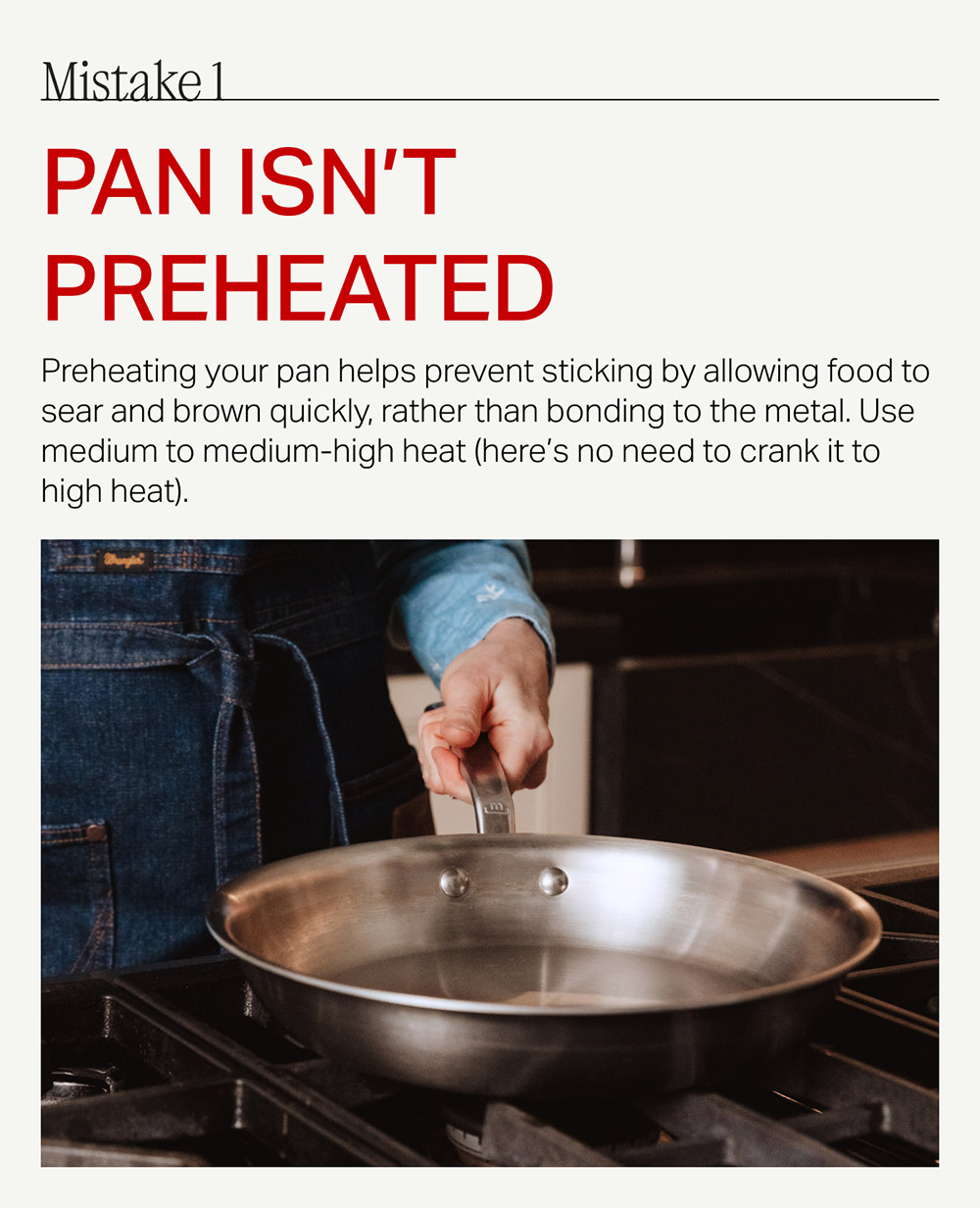 Mistake 1 pan isn't preheated Preheating your pan helps prevent sticking by allowing food to sear and brown quickly, rather than bonding to the metal. Use medium to medium-high heat (here's no need to crank it to high heat).