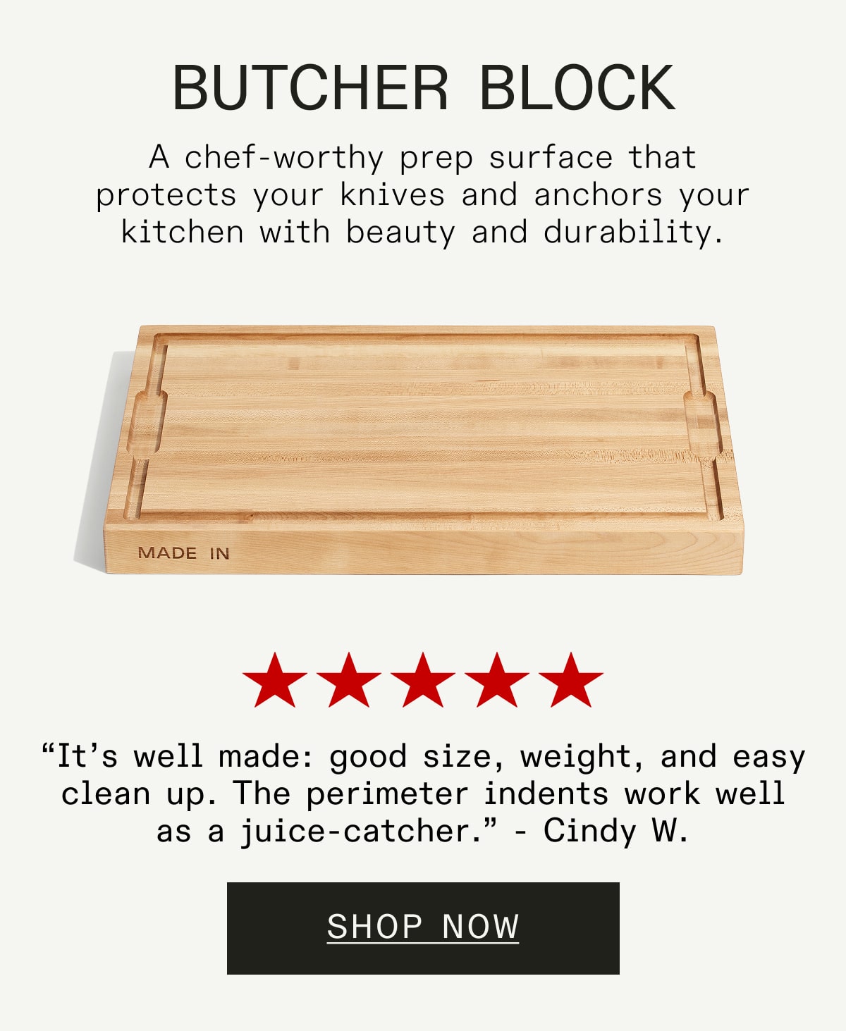 Butcher Block A chef-worthy prep surface that protects your knives and anchors your kitchen with beauty and durability.  “It’s well made, good: size, weight, and easy clean up. The perimeter indents work well as a juice-catcher.” - Cindy W. SHOP NOW