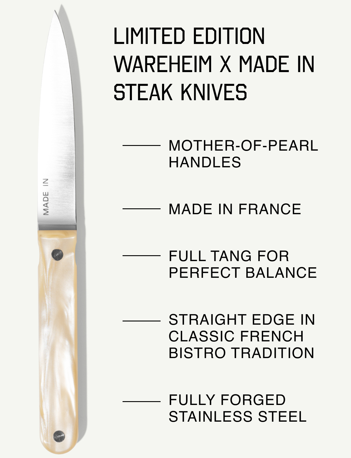 Limited Edition Wareheim x Made In Steak Knives: Mother-of-pearl handles; Made in France; Full tang for perfect balance; straight edge in classic french bistro tradition; Fully forged stainless steel