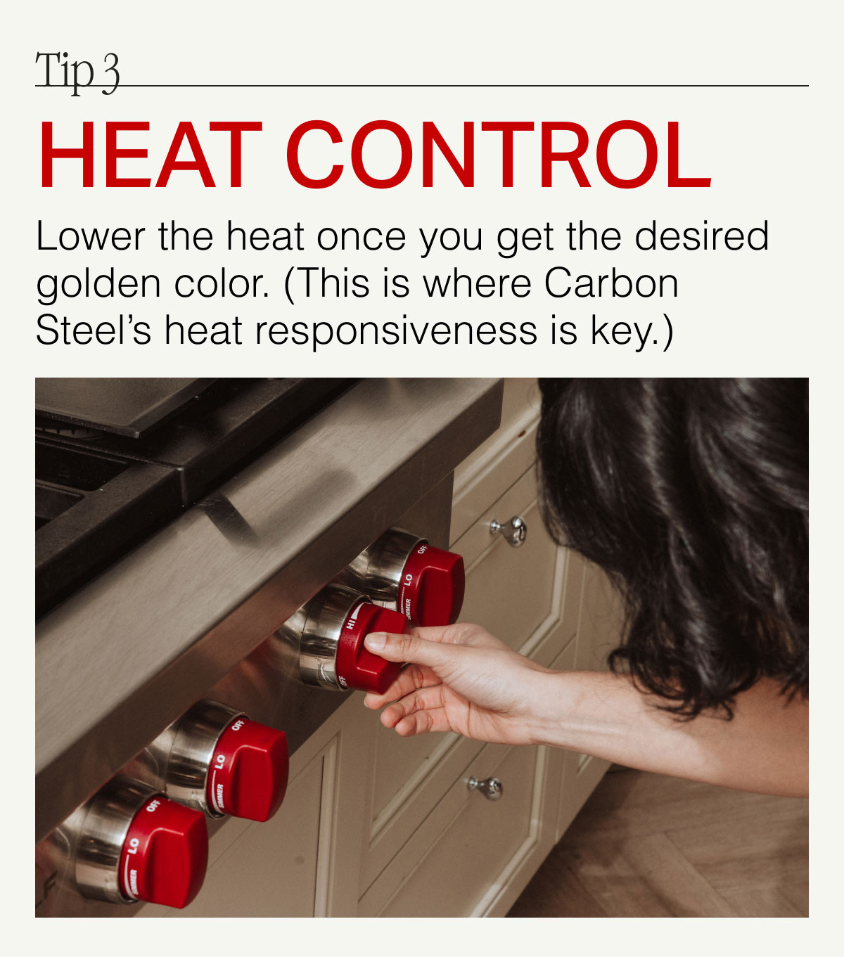 Tip 3. HEAT CONTROL -- Lower the heat once you get the desired golden color. (The is where Carbon Steel's heat responsiveness is key.)