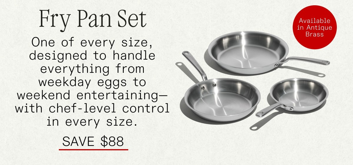Fry Pan Set: One of every size, designed to handle everything from weekday eggs to weekend entertaining—with chef-level control in every size. SAVE $88
